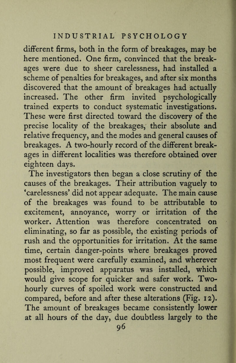 different firms, both in the form of breakages, may be here mentioned. One firm, convinced that the break¬ ages were due to sheer carelessness, had installed a scheme of penalties for breakages, and after six months discovered that the amount of breakages had actually increased. The other firm invited psychologically trained experts to conduct systematic investigations. These were first directed toward the discovery of the precise locality of the breakages, their absolute and relative frequency, and the modes and general causes of breakages. A two-hourly record of the different break¬ ages in different localities was therefore obtained over eighteen days. The investigators then began a close scrutiny of the causes of the breakages. Their attribution vaguely to ‘carelessness* did not appear adequate. The main cause of the breakages was found to be attributable to excitement, annoyance, worry or irritation of the worker. Attention was therefore concentrated on eliminating, so far as possible, the existing periods of rush and the opportunities for irritation. At the same time, certain danger-points where breakages proved most frequent were carefully examined, and wherever possible, improved apparatus was installed, which would give scope for quicker and safer work. Two- hourly curves of spoiled work were constructed and compared, before and after these alterations (Fig. 12). The amount of breakages became consistently lower at all hours of the day, due doubtless largely to the