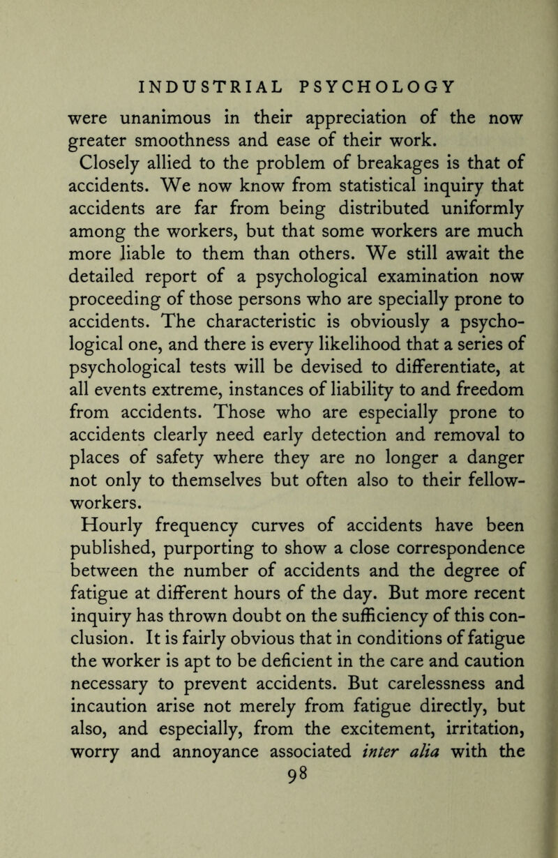 were unanimous in their appreciation of the now greater smoothness and ease of their work. Closely allied to the problem of breakages is that of accidents. We now know from statistical inquiry that accidents are far from being distributed uniformly among the workers, but that some workers are much more liable to them than others. We still await the detailed report of a psychological examination now proceeding of those persons who are specially prone to accidents. The characteristic is obviously a psycho¬ logical one, and there is every likelihood that a series of psychological tests will be devised to differentiate, at all events extreme, instances of liability to and freedom from accidents. Those who are especially prone to accidents clearly need early detection and removal to places of safety where they are no longer a danger not only to themselves but often also to their fellow- workers. Hourly frequency curves of accidents have been published, purporting to show a close correspondence between the number of accidents and the degree of fatigue at different hours of the day. But more recent inquiry has thrown doubt on the sufficiency of this con¬ clusion. It is fairly obvious that in conditions of fatigue the worker is apt to be deficient in the care and caution necessary to prevent accidents. But carelessness and incaution arise not merely from fatigue directly, but also, and especially, from the excitement, irritation, worry and annoyance associated inter alia with the