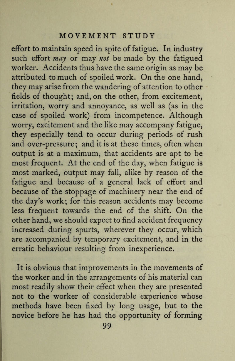effort to maintain speed in spite of fatigue. In industry such effort may or may not be made by the fatigued worker. Accidents thus have the same origin as may be attributed to much of spoiled work. On the one hand, they may arise from the wandering of attention to other fields of thought; and, on the other, from excitement, irritation, worry and annoyance, as well as (as in the case of spoiled work) from incompetence. Although worry, excitement and the like may accompany fatigue, they especially tend to occur during periods of rush and over-pressure; and it is at these times, often when output is at a maximum, that accidents are apt to be most frequent. At the end of the day, when fatigue is most marked, output may fall, alike by reason of the fatigue and because of a general lack of effort and because of the stoppage of machinery near the end of the day's work; for this reason accidents may become less frequent towards the end of the shift. On the other hand, we should expect to find accident frequency increased during spurts, wherever they occur, which are accompanied by temporary excitement, and in the erratic behaviour resulting from inexperience. It is obvious that improvements in the movements of the worker and in the arrangements of his material can most readily show their effect when they are presented not to the worker of considerable experience whose methods have been fixed by long usage, but to the novice before he has had the opportunity of forming