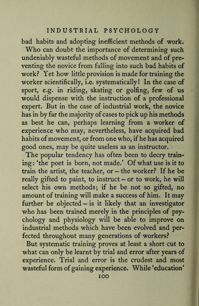 bad habits and adopting inefficient methods of work. Who can doubt the importance of determining such undeniably wasteful methods of movement and of pre¬ venting the novice from falling into such bad habits of work? Yet how little provision is made for training the worker scientifically, i.e. systematically! In the case of sport, e.g. in riding, skating or golfing, few of us would dispense with the instruction of a professional expert. But in the case of industrial work, the novice has in by far the majority of cases to pick up his methods as best he can, perhaps learning from a worker of experience who may, nevertheless, have acquired bad habits of movement, or from one who, if he has acquired good ones, may be quite useless as an instructor. The popular tendency has often been to decry train¬ ing: ‘the poet is born, not made.’ Of what use is it to train the artist, the teacher, or — the worker? If he be really gifted to paint, to instruct - or to work, he will select his own methods; if he be not so gifted, no amount of training will make a success of him. It may further be objected - is it likely that an investigator who has been trained merely in the principles of psy¬ chology and physiology will be able to improve on industrial methods which have been evolved and per¬ fected throughout many generations of workers? But systematic training proves at least a short cut to what can only be learnt by trial and error after years of experience. Trial and error is the crudest and most wasteful form of gaining experience. While ‘education' ioo