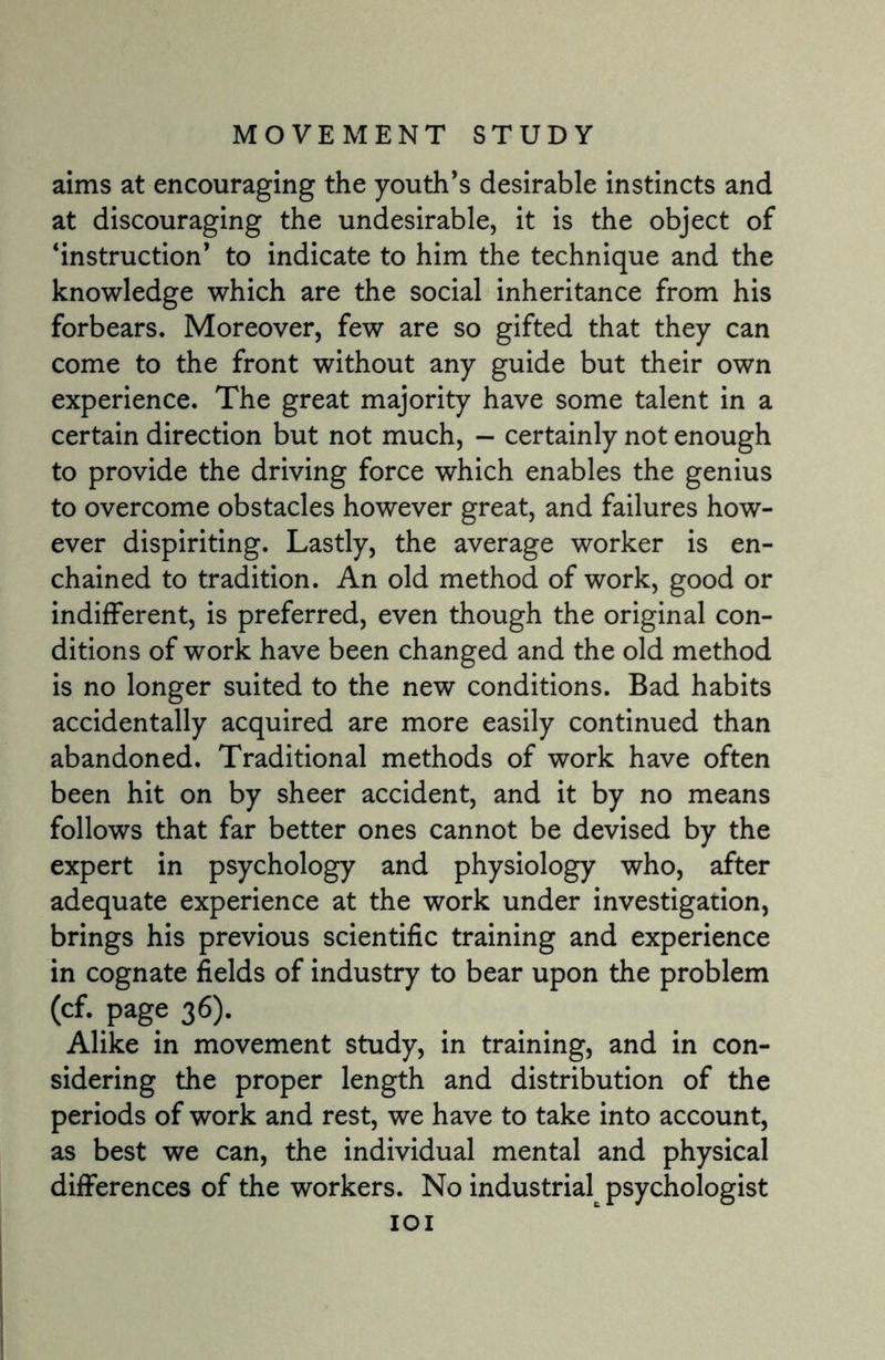 aims at encouraging the youth’s desirable instincts and at discouraging the undesirable, it is the object of ‘instruction’ to indicate to him the technique and the knowledge which are the social inheritance from his forbears. Moreover, few are so gifted that they can come to the front without any guide but their own experience. The great majority have some talent in a certain direction but not much, - certainly not enough to provide the driving force which enables the genius to overcome obstacles however great, and failures how¬ ever dispiriting. Lastly, the average worker is en¬ chained to tradition. An old method of work, good or indifferent, is preferred, even though the original con¬ ditions of work have been changed and the old method is no longer suited to the new conditions. Bad habits accidentally acquired are more easily continued than abandoned. Traditional methods of work have often been hit on by sheer accident, and it by no means follows that far better ones cannot be devised by the expert in psychology and physiology who, after adequate experience at the work under investigation, brings his previous scientific training and experience in cognate fields of industry to bear upon the problem (cf. page 36). Alike in movement study, in training, and in con¬ sidering the proper length and distribution of the periods of work and rest, we have to take into account, as best we can, the individual mental and physical differences of the workers. No industrial psychologist