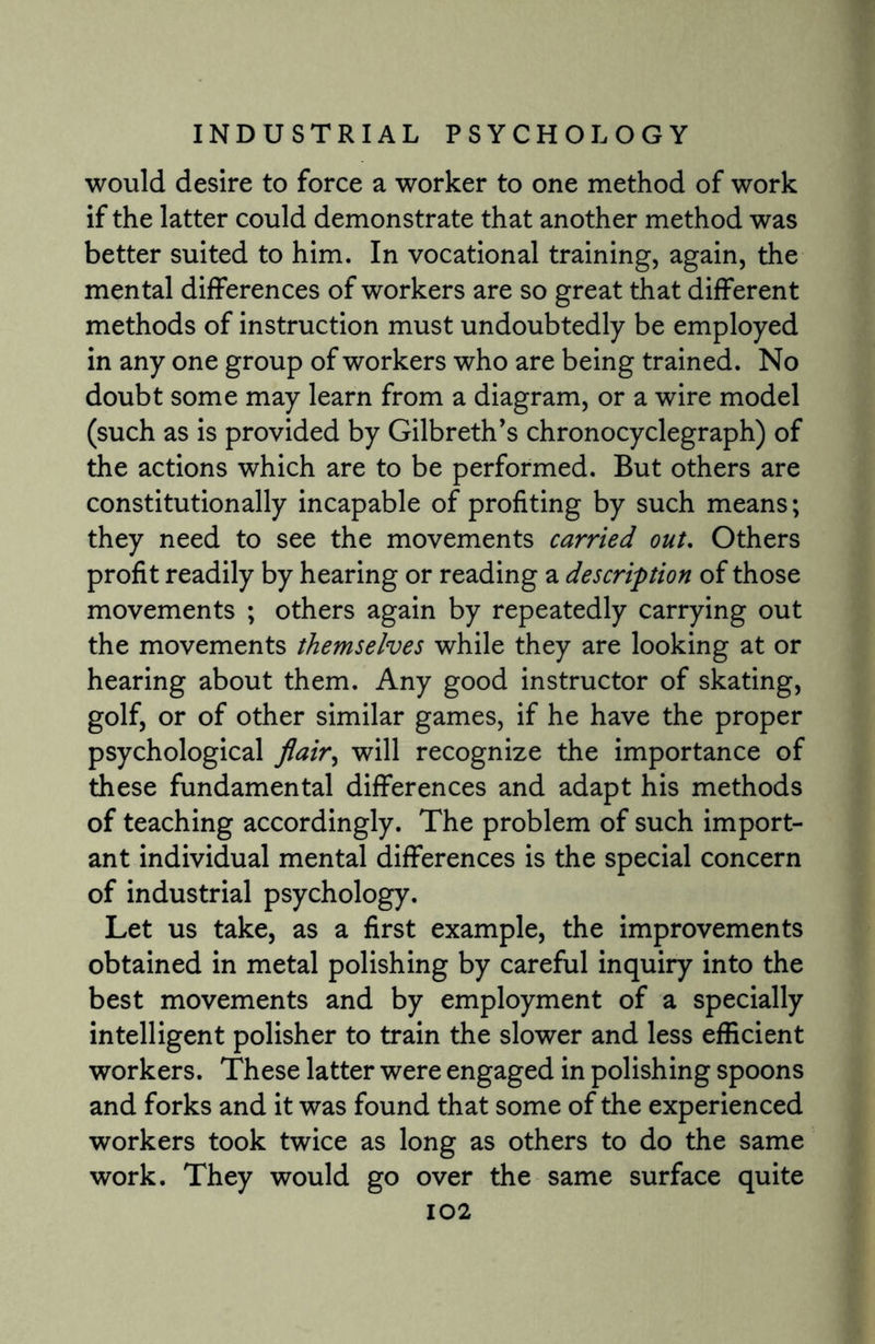 would desire to force a worker to one method of work if the latter could demonstrate that another method was better suited to him. In vocational training, again, the mental differences of workers are so great that different methods of instruction must undoubtedly be employed in any one group of workers who are being trained. No doubt some may learn from a diagram, or a wire model (such as is provided by Gilbreth’s chronocyclegraph) of the actions which are to be performed. But others are constitutionally incapable of profiting by such means; they need to see the movements carried out. Others profit readily by hearing or reading a description of those movements ; others again by repeatedly carrying out the movements themselves while they are looking at or hearing about them. Any good instructor of skating, golf, or of other similar games, if he have the proper psychological flair, will recognize the importance of these fundamental differences and adapt his methods of teaching accordingly. The problem of such import¬ ant individual mental differences is the special concern of industrial psychology. Let us take, as a first example, the improvements obtained in metal polishing by careful inquiry into the best movements and by employment of a specially intelligent polisher to train the slower and less efficient workers. These latter were engaged in polishing spoons and forks and it was found that some of the experienced workers took twice as long as others to do the same work. They would go over the same surface quite