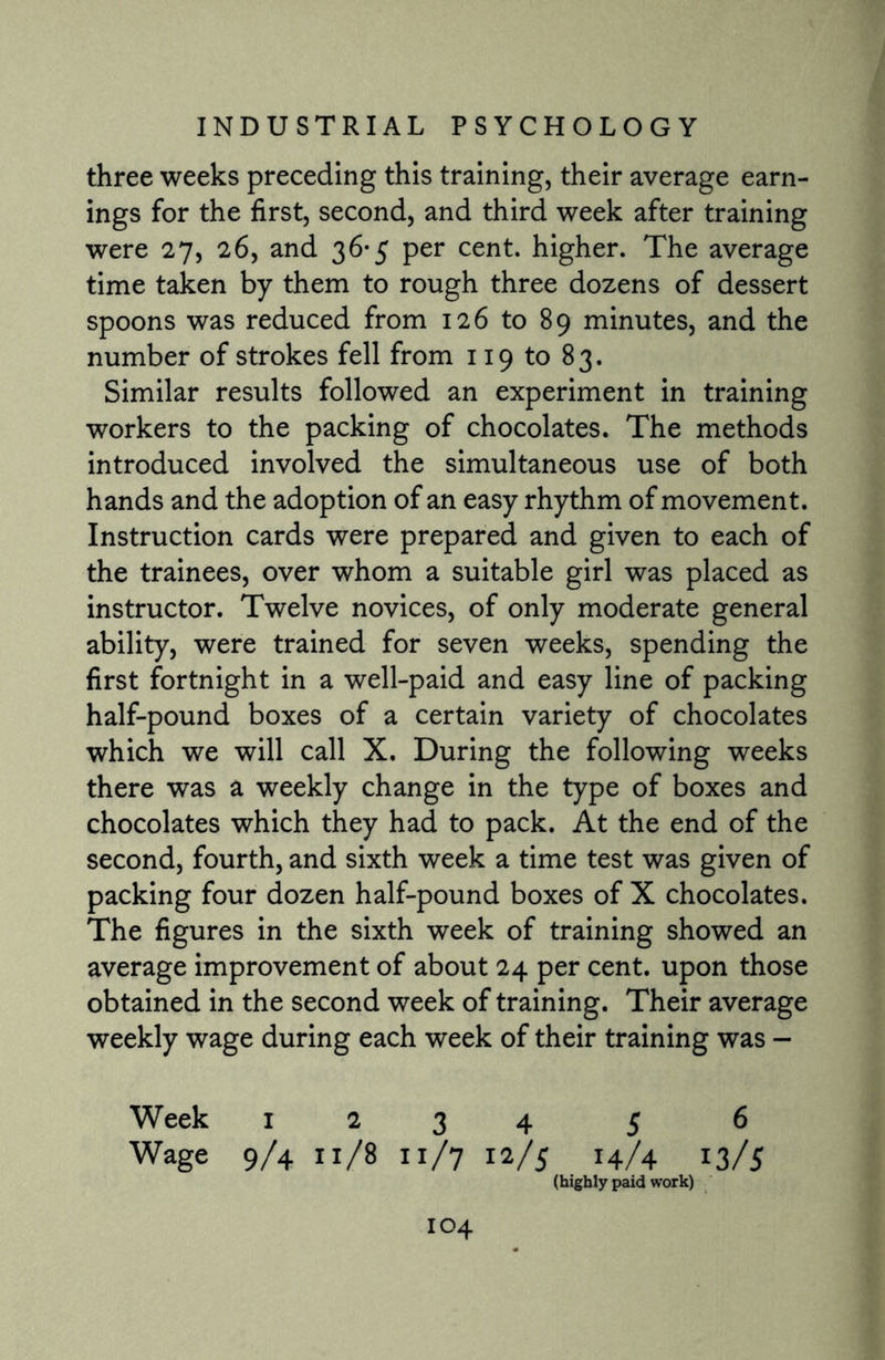 three weeks preceding this training, their average earn¬ ings for the first, second, and third week after training were 27, 26, and 36*5 per cent, higher. The average time taken by them to rough three dozens of dessert spoons was reduced from 126 to 89 minutes, and the number of strokes fell from 119 to 83. Similar results followed an experiment in training workers to the packing of chocolates. The methods introduced involved the simultaneous use of both hands and the adoption of an easy rhythm of movement. Instruction cards were prepared and given to each of the trainees, over whom a suitable girl was placed as instructor. Twelve novices, of only moderate general ability, were trained for seven weeks, spending the first fortnight in a well-paid and easy line of packing half-pound boxes of a certain variety of chocolates which we will call X. During the following weeks there was a weekly change in the type of boxes and chocolates which they had to pack. At the end of the second, fourth, and sixth week a time test was given of packing four dozen half-pound boxes of X chocolates. The figures in the sixth week of training showed an average improvement of about 24 per cent, upon those obtained in the second week of training. Their average weekly wage during each week of their training was - Week 1234 5 6 Wage 9/4 11/8 11/7 12/5 14/4 13/5 (highly paid work) IO4