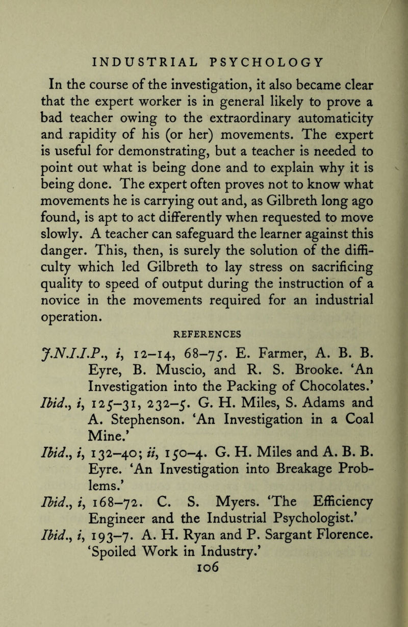 In the course of the investigation, it also became clear that the expert worker is in general likely to prove a bad teacher owing to the extraordinary automaticity and rapidity of his (or her) movements. The expert is useful for demonstrating, but a teacher is needed to point out what is being done and to explain why it is being done. The expert often proves not to know what movements he is carrying out and, as Gilbreth long ago found, is apt to act differently when requested to move slowly. A teacher can safeguard the learner against this danger. This, then, is surely the solution of the diffi¬ culty which led Gilbreth to lay stress on sacrificing quality to speed of output during the instruction of a novice in the movements required for an industrial operation. REFERENCES J.N.I.I.P., /, 12-14, 68-75. E. Farmer, A. B. B. Eyre, B. Muscio, and R. S. Brooke. ‘An Investigation into the Packing of Chocolates.’ Ibid., i, 125-31, 232-5. G. H. Miles, S. Adams and A. Stephenson. ‘An Investigation in a Coal Mine.’ Ibid., i, 132-40; ii, 150-4. G. H. Miles and A. B. B. Eyre. ‘An Investigation into Breakage Prob¬ lems.’ Ibid., i, 168-72. C. S. Myers. ‘The Efficiency Engineer and the Industrial Psychologist.’ Ibid., i, 193-7. A. H. Ryan and P. Sargant Florence. ‘Spoiled Work in Industry.’