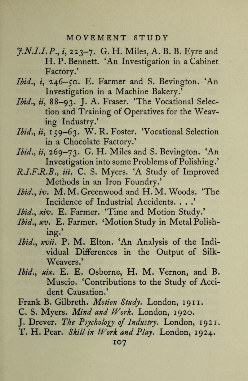 J.N.I.I.P., /, 223-7. G. H. Miles, A. B. B. Eyre and H. P. Bennett. ‘An Investigation in a Cabinet Factory/ Ibid,) i, 246-50. E. Farmer and S. Bevington. ‘An Investigation in a Machine Bakery.’ Ibid., it, 88—93. J* A. Fraser. ‘The Vocational Selec¬ tion and Training of Operatives for the Weav¬ ing Industry.’ Ibid., ii, 159-63. W. R. Foster. ‘Vocational Selection in a Chocolate Factory.’ Ibid., ii, 269—73. G. H. Miles and S. Bevington. ‘An Investigation into some Problems of Polishing.’ R.I.F.R.B., Hi. C. S. Myers. ‘A Study of Improved Methods in an Iron Foundry.’ Ibid., iv. M. M. Greenwood and H. M. Woods. ‘The Incidence of Industrial Accidents. . . .* Ibid., xiv. E. Farmer. ‘Time and Motion Study.’ Ibid., xv. E. Farmer. ‘Motion Study in Metal Polish¬ ing.’ Ibid., xvii. P. M. Elton. ‘An Analysis of the Indi¬ vidual Differences in the Output of Silk- Weavers.’ Ibid., xix. E. E. Osborne, H. M. Vernon, and B. Muscio. ‘Contributions to the Study of Acci¬ dent Causation.’ Frank B. Gilbreth. Motion Study. London, 1911. C. S. Myers. Mind and Work. London, 1920. J. Drever. The Psychology 0/ Industry. London, 1921. T. H. Pear. Skill in Work and Play. London, 1924.