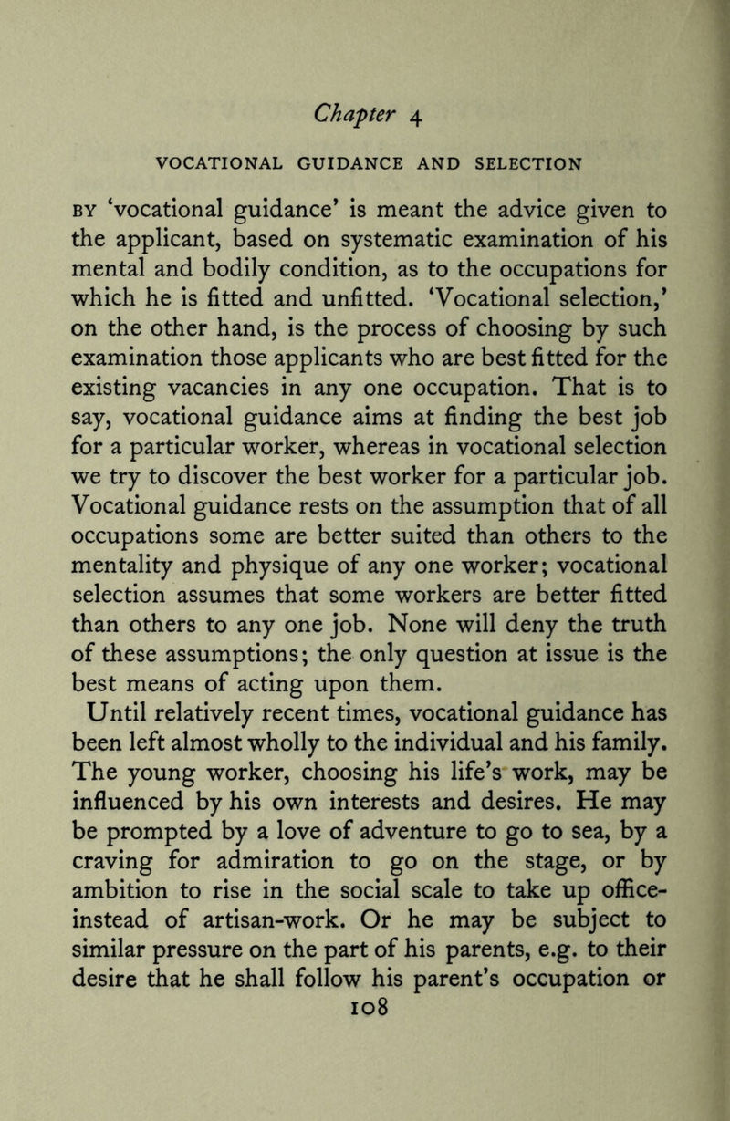 Chapter 4 VOCATIONAL GUIDANCE AND SELECTION by ‘vocational guidance* is meant the advice given to the applicant, based on systematic examination of his mental and bodily condition, as to the occupations for which he is fitted and unfitted. ‘Vocational selection,* on the other hand, is the process of choosing by such examination those applicants who are best fitted for the existing vacancies in any one occupation. That is to say, vocational guidance aims at finding the best job for a particular worker, whereas in vocational selection we try to discover the best worker for a particular job. Vocational guidance rests on the assumption that of all occupations some are better suited than others to the mentality and physique of any one worker; vocational selection assumes that some workers are better fitted than others to any one job. None will deny the truth of these assumptions; the only question at issue is the best means of acting upon them. Until relatively recent times, vocational guidance has been left almost wholly to the individual and his family. The young worker, choosing his life’s work, may be influenced by his own interests and desires. He may be prompted by a love of adventure to go to sea, by a craving for admiration to go on the stage, or by ambition to rise in the social scale to take up office- instead of artisan-work. Or he may be subject to similar pressure on the part of his parents, e.g. to their desire that he shall follow his parent’s occupation or