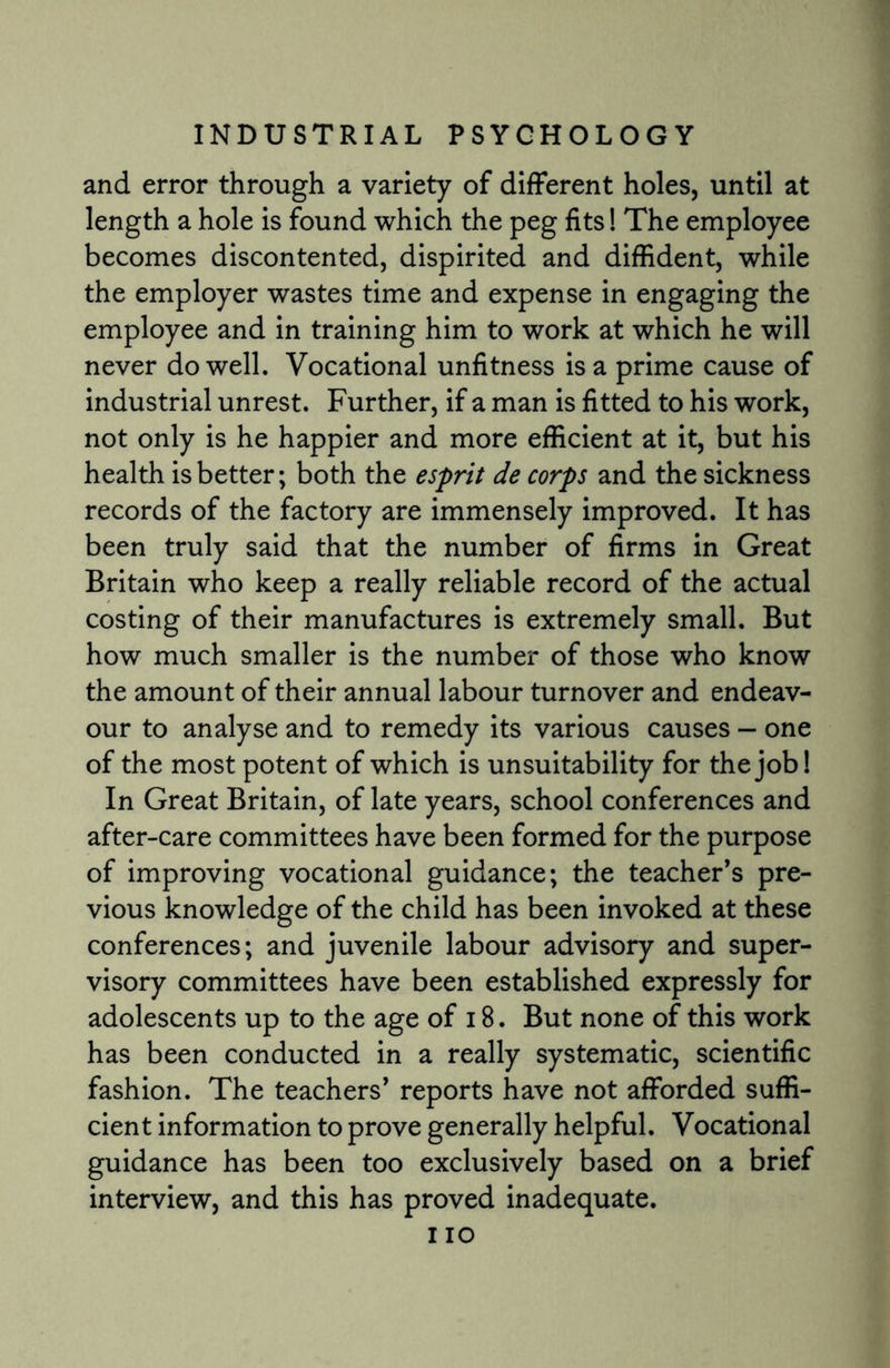 and error through a variety of different holes, until at length a hole is found which the peg fits! The employee becomes discontented, dispirited and diffident, while the employer wastes time and expense in engaging the employee and in training him to work at which he will never do well. Vocational unfitness is a prime cause of industrial unrest. Further, if a man is fitted to his work, not only is he happier and more efficient at it, but his health is better; both the esprit de corps and the sickness records of the factory are immensely improved. It has been truly said that the number of firms in Great Britain who keep a really reliable record of the actual costing of their manufactures is extremely small. But how much smaller is the number of those who know the amount of their annual labour turnover and endeav¬ our to analyse and to remedy its various causes — one of the most potent of which is unsuitability for the job! In Great Britain, of late years, school conferences and after-care committees have been formed for the purpose of improving vocational guidance; the teacher’s pre¬ vious knowledge of the child has been invoked at these conferences; and juvenile labour advisory and super¬ visory committees have been established expressly for adolescents up to the age of 18. But none of this work has been conducted in a really systematic, scientific fashion. The teachers’ reports have not afforded suffi¬ cient information to prove generally helpful. Vocational guidance has been too exclusively based on a brief interview, and this has proved inadequate. i io