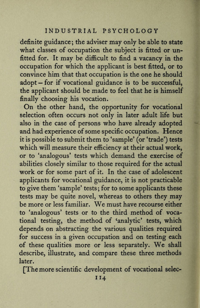 definite guidance; the adviser may only be able to state what classes of occupation the subject is fitted or un¬ fitted for. It may be difficult to find a vacancy in the occupation for which the applicant is best fitted, or to convince him that that occupation is the one he should adopt — for if vocational guidance is to be successful, the applicant should be made to feel that he is himself finally choosing his vocation. On the other hand, the opportunity for vocational selection often occurs not only in later adult life but also in the case of persons who have already adopted and had experience of some specific occupation. Hence it is possible to submit them to ‘sample’ (or ‘trade’) tests which will measure their efficiency at their actual work, or to ‘analogous’ tests which demand the exercise of abilities closely similar to those required for the actual work or for some part of it. In the case of adolescent applicants for vocational guidance, it is not practicable to give them ‘sample’ tests; for to some applicants these tests may be quite novel, whereas to others they may be more or less familiar. We must have recourse either to ‘analogous’ tests or to the third method of voca¬ tional testing, the method of ‘analytic’ tests, which depends on abstracting the various qualities required for success in a given occupation and on testing each of these qualities more or less separately. We shall describe, illustrate, and compare these three methods later. [The more scientific development of vocational selec-