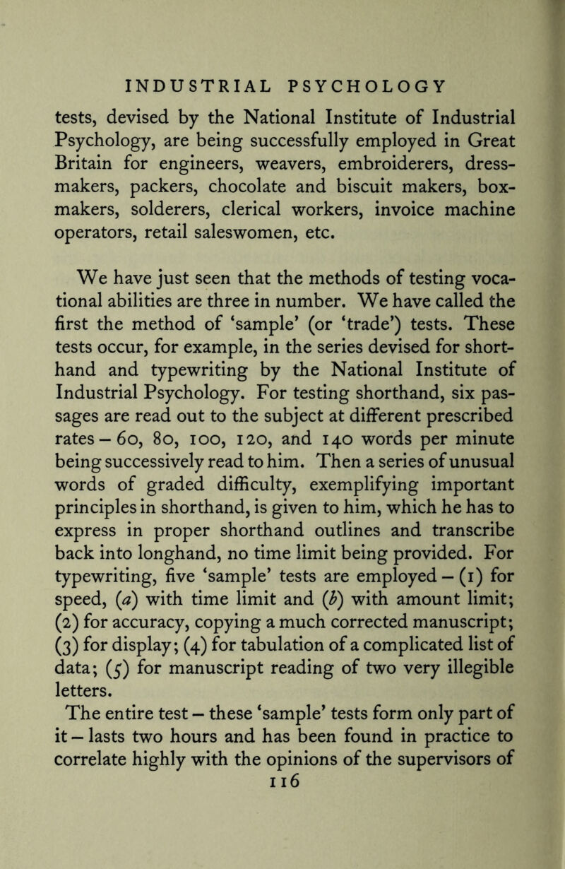 tests, devised by the National Institute of Industrial Psychology, are being successfully employed in Great Britain for engineers, weavers, embroiderers, dress¬ makers, packers, chocolate and biscuit makers, box- makers, solderers, clerical workers, invoice machine operators, retail saleswomen, etc. We have just seen that the methods of testing voca¬ tional abilities are three in number. We have called the first the method of ‘sample’ (or ‘trade’) tests. These tests occur, for example, in the series devised for short¬ hand and typewriting by the National Institute of Industrial Psychology. For testing shorthand, six pas¬ sages are read out to the subject at different prescribed rates —60, 80, ioo, 120, and 140 words per minute being successively read to him. Then a series of unusual words of graded difficulty, exemplifying important principles in shorthand, is given to him, which he has to express in proper shorthand outlines and transcribe back into longhand, no time limit being provided. For typewriting, five ‘sample’ tests are employed — (1) for speed, (a) with time limit and (F) with amount limit; (2) for accuracy, copying a much corrected manuscript; (3) for display; (4) for tabulation of a complicated list of data; (5) for manuscript reading of two very illegible letters. The entire test — these ‘sample’ tests form only part of it - lasts two hours and has been found in practice to correlate highly with the opinions of the supervisors of