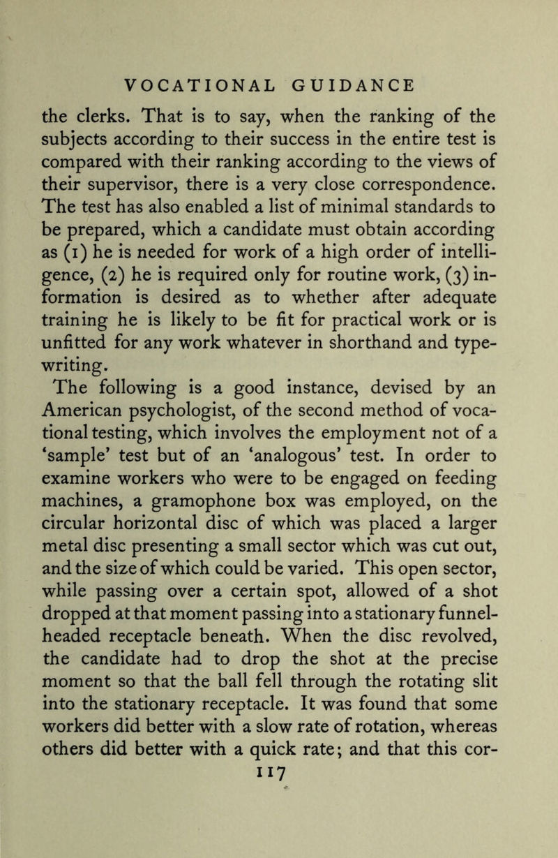 the clerks. That is to say, when the ranking of the subjects according to their success in the entire test is compared with their ranking according to the views of their supervisor, there is a very close correspondence. The test has also enabled a list of minimal standards to be prepared, which a candidate must obtain according as (i) he is needed for work of a high order of intelli¬ gence, (2) he is required only for routine work, (3) in¬ formation is desired as to whether after adequate training he is likely to be fit for practical work or is unfitted for any work whatever in shorthand and type¬ writing. The following is a good instance, devised by an American psychologist, of the second method of voca¬ tional testing, which involves the employment not of a ‘sample* test but of an ‘analogous* test. In order to examine workers who were to be engaged on feeding machines, a gramophone box was employed, on the circular horizontal disc of which was placed a larger metal disc presenting a small sector which was cut out, and the size of which could be varied. This open sector, while passing over a certain spot, allowed of a shot dropped at that moment passing into a stationary funnel- headed receptacle beneath. When the disc revolved, the candidate had to drop the shot at the precise moment so that the ball fell through the rotating slit into the stationary receptacle. It was found that some workers did better with a slow rate of rotation, whereas others did better with a quick rate; and that this cor-