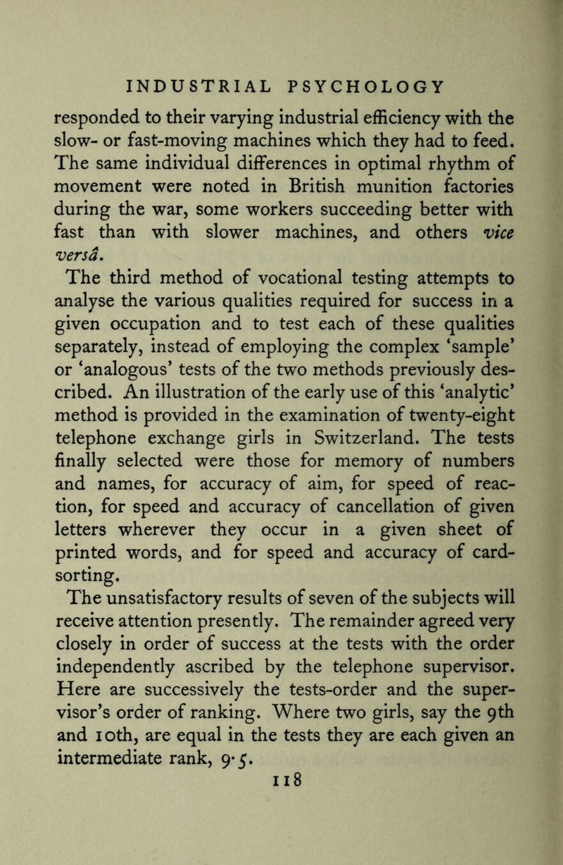 responded to their varying industrial efficiency with the slow- or fast-moving machines which they had to feed. The same individual differences in optimal rhythm of movement were noted in British munition factories during the war, some workers succeeding better with fast than with slower machines, and others vice versa. The third method of vocational testing attempts to analyse the various qualities required for success in a given occupation and to test each of these qualities separately, instead of employing the complex ‘sample’ or ‘analogous’ tests of the two methods previously des¬ cribed. An illustration of the early use of this ‘analytic’ method is provided in the examination of twenty-eight telephone exchange girls in Switzerland. The tests finally selected were those for memory of numbers and names, for accuracy of aim, for speed of reac¬ tion, for speed and accuracy of cancellation of given letters wherever they occur in a given sheet of printed words, and for speed and accuracy of card¬ sorting. The unsatisfactory results of seven of the subjects will receive attention presently. The remainder agreed very closely in order of success at the tests with the order independently ascribed by the telephone supervisor. Here are successively the tests-order and the super¬ visor’s order of ranking. Where two girls, say the 9th and 10th, are equal in the tests they are each given an intermediate rank, 9-5.