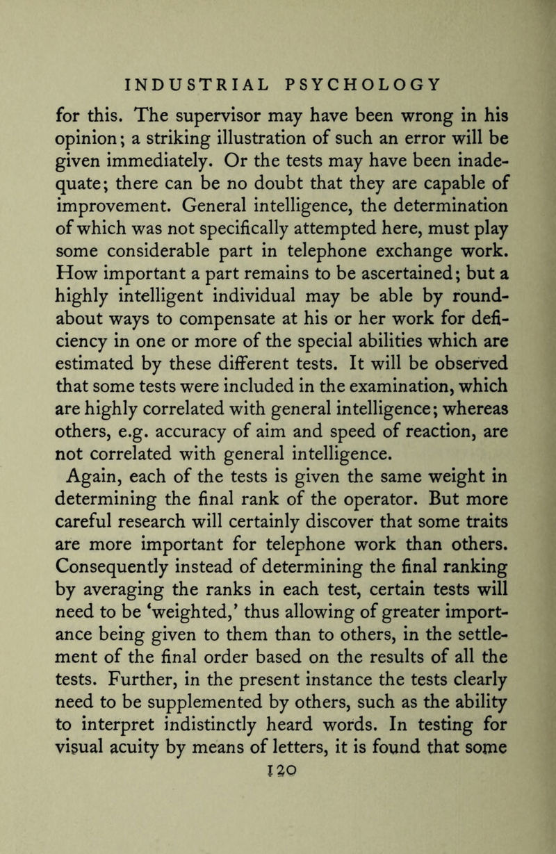 for this. The supervisor may have been wrong in his opinion; a striking illustration of such an error will be given immediately. Or the tests may have been inade¬ quate; there can be no doubt that they are capable of improvement. General intelligence, the determination of which was not specifically attempted here, must play some considerable part in telephone exchange work. How important a part remains to be ascertained; but a highly intelligent individual may be able by round¬ about ways to compensate at his or her work for defi¬ ciency in one or more of the special abilities which are estimated by these different tests. It will be observed that some tests were included in the examination, which are highly correlated with general intelligence; whereas others, e.g. accuracy of aim and speed of reaction, are not correlated with general intelligence. Again, each of the tests is given the same weight in determining the final rank of the operator. But more careful research will certainly discover that some traits are more important for telephone work than others. Consequently instead of determining the final ranking by averaging the ranks in each test, certain tests will need to be ‘weighted/ thus allowing of greater import¬ ance being given to them than to others, in the settle¬ ment of the final order based on the results of all the tests. Further, in the present instance the tests clearly need to be supplemented by others, such as the ability to interpret indistinctly heard words. In testing for visual acuity by means of letters, it is found that some IZQ