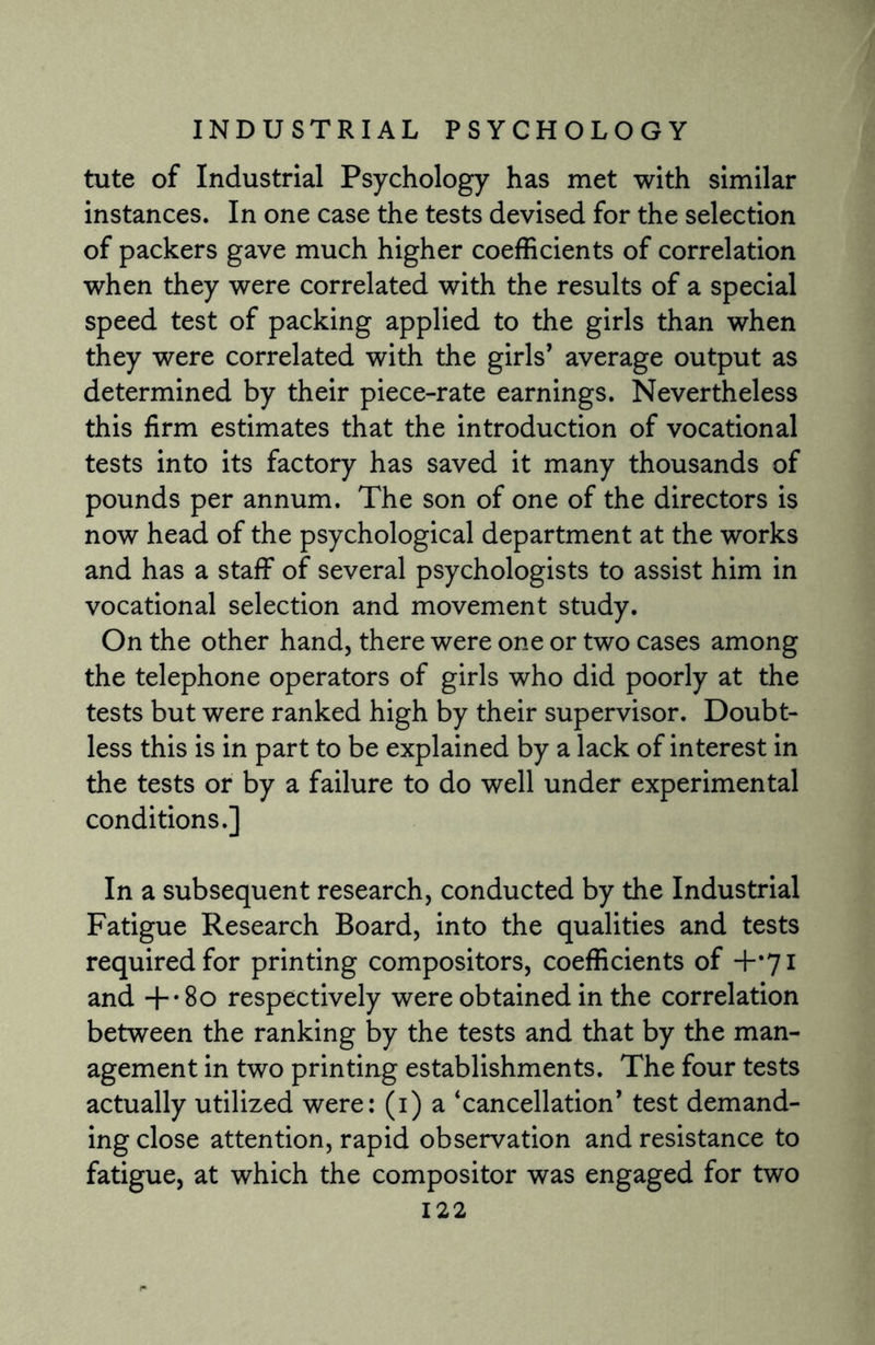 tute of Industrial Psychology has met with similar instances. In one case the tests devised for the selection of packers gave much higher coefficients of correlation when they were correlated with the results of a special speed test of packing applied to the girls than when they were correlated with the girls’ average output as determined by their piece-rate earnings. Nevertheless this firm estimates that the introduction of vocational tests into its factory has saved it many thousands of pounds per annum. The son of one of the directors is now head of the psychological department at the works and has a staff of several psychologists to assist him in vocational selection and movement study. On the other hand, there were one or two cases among the telephone operators of girls who did poorly at the tests but were ranked high by their supervisor. Doubt¬ less this is in part to be explained by a lack of interest in the tests or by a failure to do well under experimental conditions.] In a subsequent research, conducted by the Industrial Fatigue Research Board, into the qualities and tests required for printing compositors, coefficients of +*71 and +-8o respectively were obtained in the correlation between the ranking by the tests and that by the man¬ agement in two printing establishments. The four tests actually utilized were: (1) a ‘cancellation’ test demand¬ ing close attention, rapid observation and resistance to fatigue, at which the compositor was engaged for two