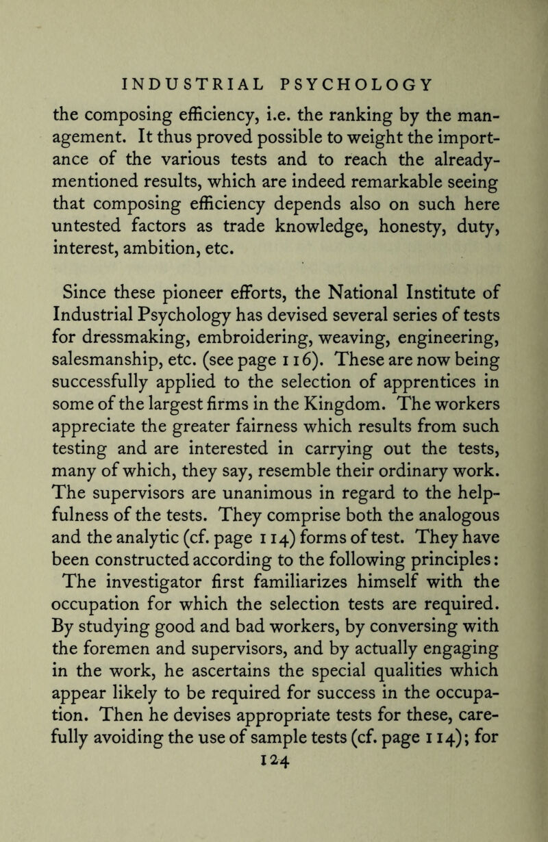 the composing efficiency, i.e. the ranking by the man¬ agement. It thus proved possible to weight the import¬ ance of the various tests and to reach the already- mentioned results, which are indeed remarkable seeing that composing efficiency depends also on such here untested factors as trade knowledge, honesty, duty, interest, ambition, etc. Since these pioneer efforts, the National Institute of Industrial Psychology has devised several series of tests for dressmaking, embroidering, weaving, engineering, salesmanship, etc. (see page 116). These are now being successfully applied to the selection of apprentices in some of the largest firms in the Kingdom. The workers appreciate the greater fairness which results from such testing and are interested in carrying out the tests, many of which, they say, resemble their ordinary work. The supervisors are unanimous in regard to the help¬ fulness of the tests. They comprise both the analogous and the analytic (cf. page 114) forms of test. They have been constructed according to the following principles: The investigator first familiarizes himself with the occupation for which the selection tests are required. By studying good and bad workers, by conversing with the foremen and supervisors, and by actually engaging in the work, he ascertains the special qualities which appear likely to be required for success in the occupa¬ tion. Then he devises appropriate tests for these, care¬ fully avoiding the use of sample tests (cf. page 114); for