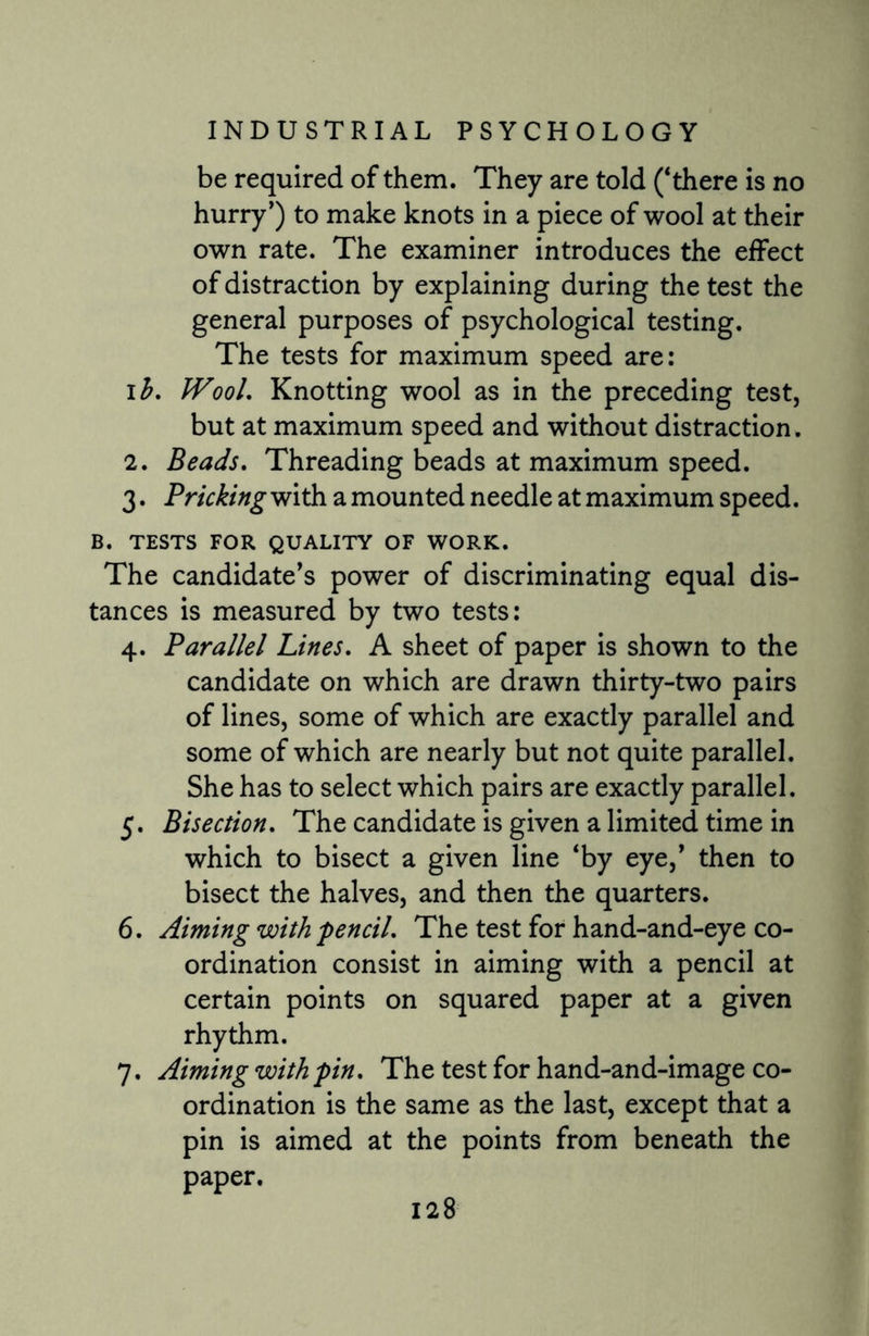 be required of them. They are told (‘there is no hurry’) to make knots in a piece of wool at their own rate. The examiner introduces the effect of distraction by explaining during the test the general purposes of psychological testing. The tests for maximum speed are: i h, IVool, Knotting wool as in the preceding test, but at maximum speed and without distraction. 2. Beads. Threading beads at maximum speed. 3. Pricking with a mounted needle at maximum speed. B. TESTS FOR QUALITY OF WORK. The candidate’s power of discriminating equal dis¬ tances is measured by two tests: 4. Parallel Lines. A sheet of paper is shown to the candidate on which are drawn thirty-two pairs of lines, some of which are exactly parallel and some of which are nearly but not quite parallel. She has to select which pairs are exactly parallel. 5. Bisection. The candidate is given a limited time in which to bisect a given line ‘by eye,’ then to bisect the halves, and then the quarters. 6. Aiming with pencil. The test for hand-and-eye co¬ ordination consist in aiming with a pencil at certain points on squared paper at a given rhythm. 7. Aiming with pin. The test for hand-and-image co¬ ordination is the same as the last, except that a pin is aimed at the points from beneath the paper.