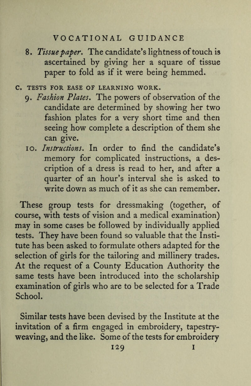 8. Tissue paper. The candidate’s lightness of touch is ascertained by giving her a square of tissue paper to fold as if it were being hemmed. C. TESTS FOR EASE OF LEARNING WORK. 9. Fashion Plates. The powers of observation of the candidate are determined by showing her two fashion plates for a very short time and then seeing how complete a description of them she can give. 10. Instructions. In order to find the candidate’s memory for complicated instructions, a des¬ cription of a dress is read to her, and after a quarter of an hour’s interval she is asked to write down as much of it as she can remember. These group tests for dressmaking (together, of course, with tests of vision and a medical examination) may in some cases be followed by individually applied tests. They have been found so valuable that the Insti¬ tute has been asked to formulate others adapted for the selection of girls for the tailoring and millinery trades. At the request of a County Education Authority the same tests have been introduced into the scholarship examination of girls who are to be selected for a Trade School. Similar tests have been devised by the Institute at the invitation of a firm engaged in embroidery, tapestry¬ weaving, and the like. Some of the tests for embroidery
