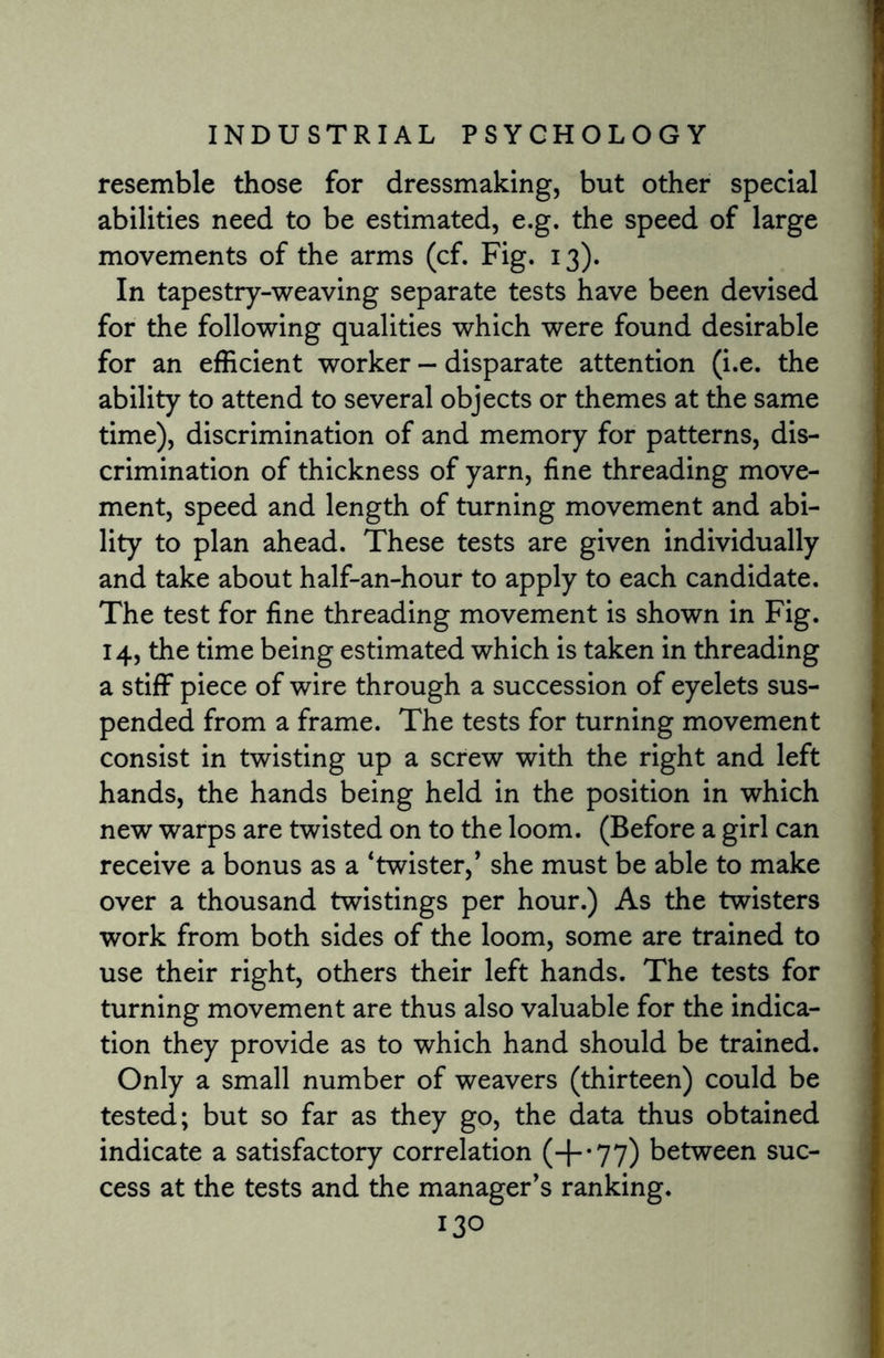 resemble those for dressmaking, but other special abilities need to be estimated, e.g. the speed of large movements of the arms (cf. Fig. 13). In tapestry-weaving separate tests have been devised for the following qualities which were found desirable for an efficient worker - disparate attention (i.e. the ability to attend to several objects or themes at the same time), discrimination of and memory for patterns, dis¬ crimination of thickness of yarn, fine threading move¬ ment, speed and length of turning movement and abi¬ lity to plan ahead. These tests are given individually and take about half-an-hour to apply to each candidate. The test for fine threading movement is shown in Fig. 14, the time being estimated which is taken in threading a stiff piece of wire through a succession of eyelets sus¬ pended from a frame. The tests for turning movement consist in twisting up a screw with the right and left hands, the hands being held in the position in which new warps are twisted on to the loom. (Before a girl can receive a bonus as a 'twister/ she must be able to make over a thousand twistings per hour.) As the twisters work from both sides of the loom, some are trained to use their right, others their left hands. The tests for turning movement are thus also valuable for the indica¬ tion they provide as to which hand should be trained. Only a small number of weavers (thirteen) could be tested; but so far as they go, the data thus obtained indicate a satisfactory correlation (+*77) between suc¬ cess at the tests and the manager’s ranking.