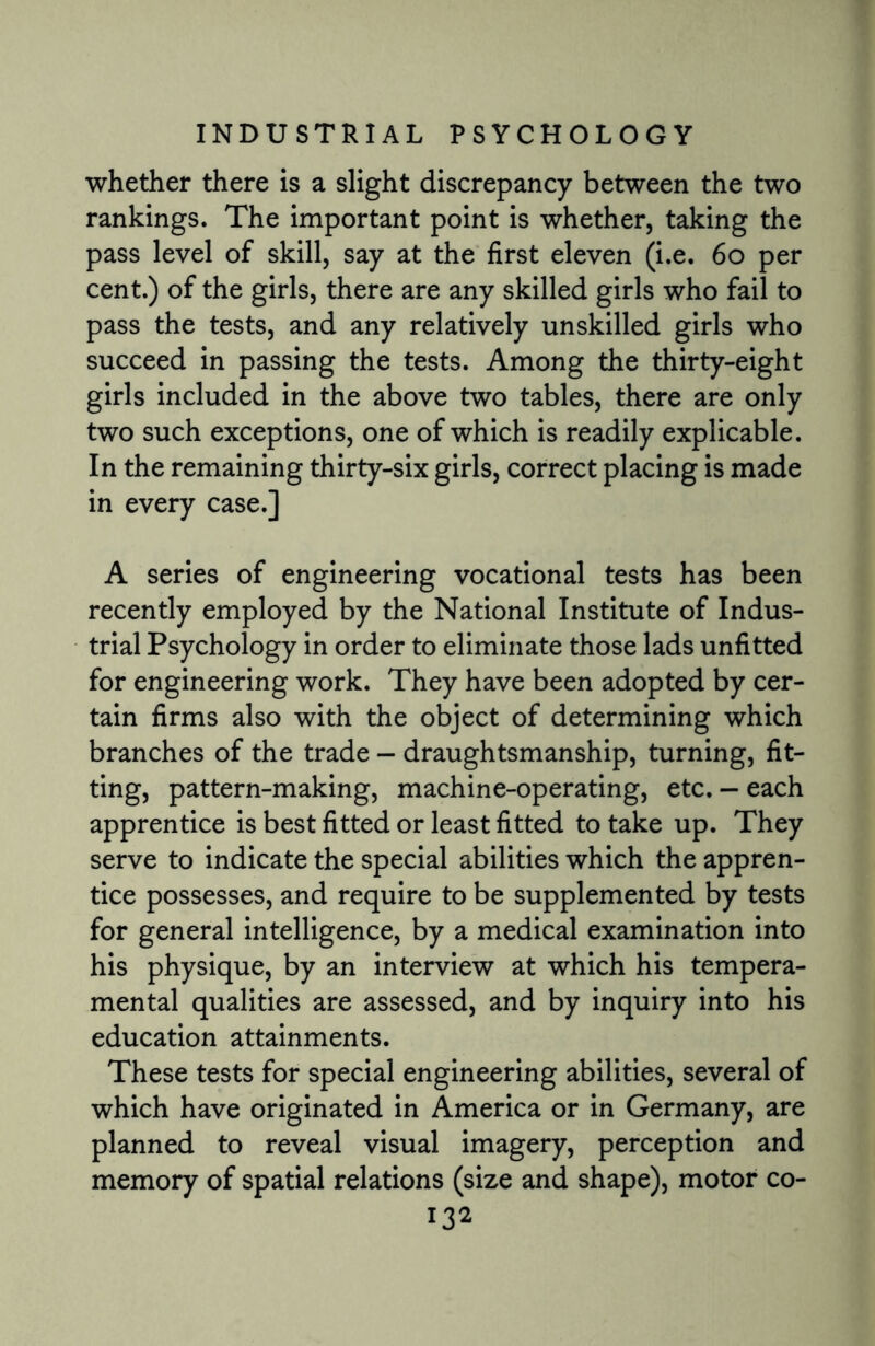 whether there is a slight discrepancy between the two rankings. The important point is whether, taking the pass level of skill, say at the first eleven (i.e. 60 per cent.) of the girls, there are any skilled girls who fail to pass the tests, and any relatively unskilled girls who succeed in passing the tests. Among the thirty-eight girls included in the above two tables, there are only two such exceptions, one of which is readily explicable. In the remaining thirty-six girls, correct placing is made in every case.] A series of engineering vocational tests has been recently employed by the National Institute of Indus¬ trial Psychology in order to eliminate those lads unfitted for engineering work. They have been adopted by cer¬ tain firms also with the object of determining which branches of the trade — draughtsmanship, turning, fit¬ ting, pattern-making, machine-operating, etc. — each apprentice is best fitted or least fitted to take up. They serve to indicate the special abilities which the appren¬ tice possesses, and require to be supplemented by tests for general intelligence, by a medical examination into his physique, by an interview at which his tempera¬ mental qualities are assessed, and by inquiry into his education attainments. These tests for special engineering abilities, several of which have originated in America or in Germany, are planned to reveal visual imagery, perception and memory of spatial relations (size and shape), motor co-