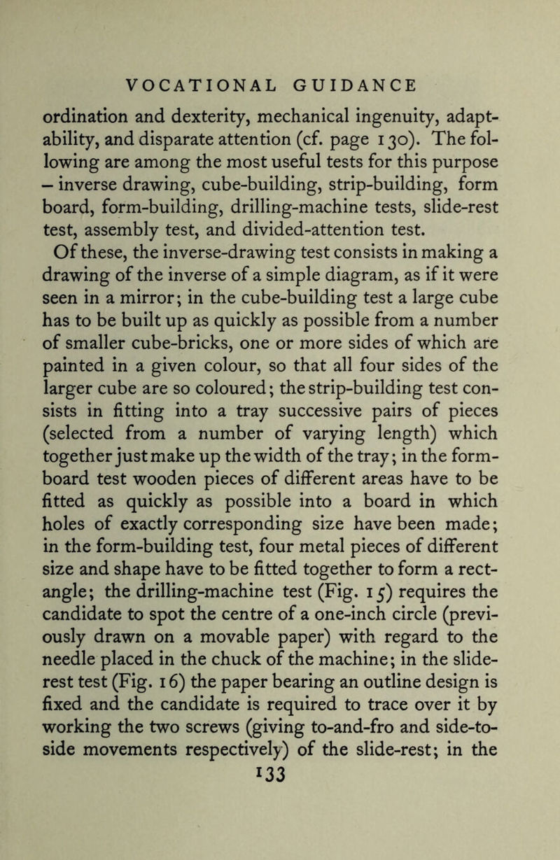 ordination and dexterity, mechanical ingenuity, adapt¬ ability, and disparate attention (cf. page 130). The fol¬ lowing are among the most useful tests for this purpose — inverse drawing, cube-building, strip-building, form board, form-building, drilling-machine tests, slide-rest test, assembly test, and divided-attention test. Of these, the inverse-drawing test consists in making a drawing of the inverse of a simple diagram, as if it were seen in a mirror; in the cube-building test a large cube has to be built up as quickly as possible from a number of smaller cube-bricks, one or more sides of which are painted in a given colour, so that all four sides of the larger cube are so coloured; the strip-building test con¬ sists in fitting into a tray successive pairs of pieces (selected from a number of varying length) which together just make up the width of the tray; in the form- board test wooden pieces of different areas have to be fitted as quickly as possible into a board in which holes of exactly corresponding size have been made; in the form-building test, four metal pieces of different size and shape have to be fitted together to form a rect¬ angle; the drilling-machine test (Fig. 15) requires the candidate to spot the centre of a one-inch circle (previ¬ ously drawn on a movable paper) with regard to the needle placed in the chuck of the machine; in the slide- rest test (Fig. 16) the paper bearing an outline design is fixed and the candidate is required to trace over it by working the two screws (giving to-and-fro and side-to- side movements respectively) of the slide-rest; in the
