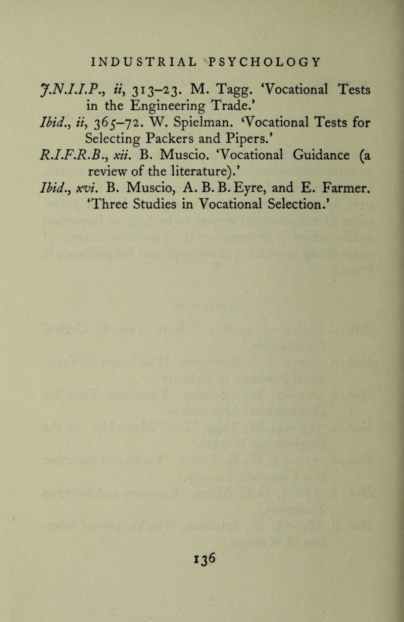 J.NJ.I.P., tty 313-23. M. Tagg. ‘Vocational Tests in the Engineering Trade/ Ibid., tty 365-72. W. Spielman. ‘Vocational Tests for Selecting Packers and Pipers.* R.I.F.R.B ., xii, B. Muscio. ‘Vocational Guidance (a review of the literature).’ I bid., xvi. B. Muscio, A. B. B. Eyre, and E. Farmer. ‘Three Studies in Vocational Selection.’