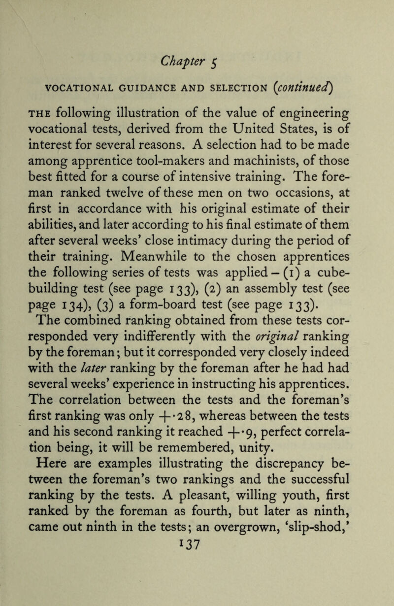 Chapter 5 VOCATIONAL GUIDANCE AND SELECTION (Continued) the following illustration of the value of engineering vocational tests, derived from the United States, is of interest for several reasons. A selection had to be made among apprentice tool-makers and machinists, of those best fitted for a course of intensive training. The fore¬ man ranked twelve of these men on two occasions, at first in accordance with his original estimate of their abilities, and later according to his final estimate of them after several weeks’ close intimacy during the period of their training. Meanwhile to the chosen apprentices the following series of tests was applied - (1) a cube¬ building test (see page 133), (2) an assembly test (see page 134), (3) a form-board test (see page 133). The combined ranking obtained from these tests cor¬ responded very indifferently with the original ranking by the foreman; but it corresponded very closely indeed with the later ranking by the foreman after he had had several weeks’ experience in instructing his apprentices. The correlation between the tests and the foreman’s first ranking was only whereas between the tests and his second ranking it reached +’9) perfect correla¬ tion being, it will be remembered, unity. Here are examples illustrating the discrepancy be¬ tween the foreman’s two rankings and the successful ranking by the tests. A pleasant, willing youth, first ranked by the foreman as fourth, but later as ninth, came out ninth in the tests; an overgrown, ‘slip-shod,’