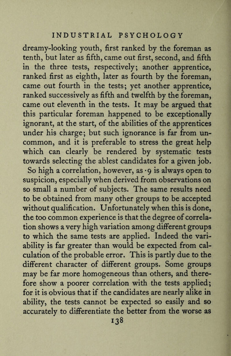 dreamy-looking youth, first ranked by the foreman as tenth, but later as fifth, came out first, second, and fifth in the three tests, respectively; another apprentice, ranked first as eighth, later as fourth by the foreman, came out fourth in the tests; yet another apprentice, ranked successively as fifth and twelfth by the foreman, came out eleventh in the tests. It may be argued that this particular foreman happened to be exceptionally ignorant, at the start, of the abilities of the apprentices under his charge; but such ignorance is far from un¬ common, and it is preferable to stress the great help which can clearly be rendered by systematic tests towards selecting the ablest candidates for a given job. So high a correlation, however, as • 9 is always open to suspicion, especially when derived from observations on so small a number of subjects. The same results need to be obtained from many other groups to be accepted without qualification. Unfortunately when this is done, the too common experience is that the degree of correla¬ tion shows a very high variation among different groups to which the same tests are applied. Indeed the vari¬ ability is far greater than would be expected from cal¬ culation of the probable error. This is partly due to the different character of different groups. Some groups may be far more homogeneous than others, and there¬ fore show a poorer correlation with the tests applied; for it is obvious that if the candidates are nearly alike in ability, the tests cannot be expected so easily and so accurately to differentiate the better from the worse as