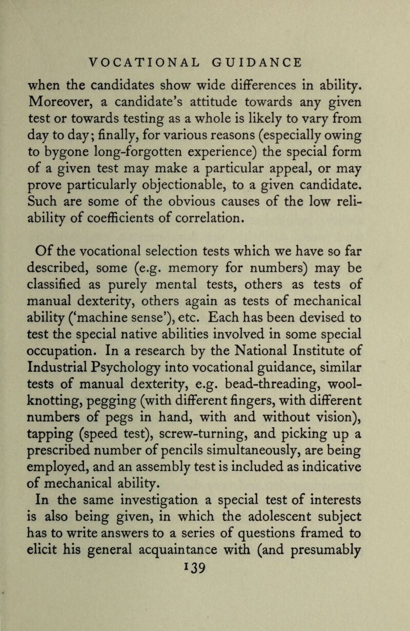 when the candidates show wide differences in ability. Moreover, a candidate's attitude towards any given test or towards testing as a whole is likely to vary from day to day; finally, for various reasons (especially owing to bygone long-forgotten experience) the special form of a given test may make a particular appeal, or may prove particularly objectionable, to a given candidate. Such are some of the obvious causes of the low reli¬ ability of coefficients of correlation. Of the vocational selection tests which we have so far described, some (e.g. memory for numbers) may be classified as purely mental tests, others as tests of manual dexterity, others again as tests of mechanical ability (‘machine sense'), etc. Each has been devised to test the special native abilities involved in some special occupation. In a research by the National Institute of Industrial Psychology into vocational guidance, similar tests of manual dexterity, e.g. bead-threading, wool- knotting, pegging (with different fingers, with different numbers of pegs in hand, with and without vision), tapping (speed test), screw-turning, and picking up a prescribed number of pencils simultaneously, are being employed, and an assembly test is included as indicative of mechanical ability. In the same investigation a special test of interests is also being given, in which the adolescent subject has to write answers to a series of questions framed to elicit his general acquaintance with (and presumably