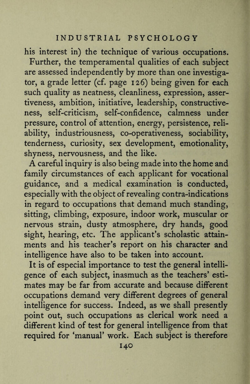 his interest in) the technique of various occupations. Further, the temperamental qualities of each subject are assessed independently by more than one investiga¬ tor, a grade letter (cf. page 126) being given for each such quality as neatness, cleanliness, expression, asser¬ tiveness, ambition, initiative, leadership, constructive¬ ness, self-criticism, self-confidence, calmness under pressure, control of attention, energy, persistence, reli¬ ability, industriousness, co-operativeness, sociability, tenderness, curiosity, sex development, emotionality, shyness, nervousness, and the like. A careful inquiry is also being made into the home and family circumstances of each applicant for vocational guidance, and a medical examination is conducted, especially with the object of revealing contra-indications in regard to occupations that demand much standing, sitting, climbing, exposure, indoor work, muscular or nervous strain, dusty atmosphere, dry hands, good sight, hearing, etc. The applicant’s scholastic attain¬ ments and his teacher’s report on his character and intelligence have also to be taken into account. It is of especial importance to test the general intelli¬ gence of each subject, inasmuch as the teachers’ esti¬ mates may be far from accurate and because different occupations demand very different degrees of general intelligence for success. Indeed, as we shall presently point out, such occupations as clerical work need a different kind of test for general intelligence from that required for ‘manual’ work. Each subject is therefore