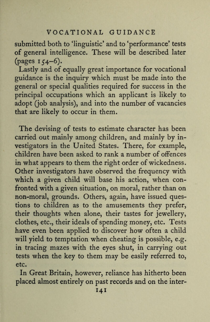 submitted both to ‘linguistic’ and to ‘performance’ tests of general intelligence. These will be described later (pages 154-6). Lastly and of equally great importance for vocational guidance is the inquiry which must be made into the general or special qualities required for success in the principal occupations which an applicant is likely to adopt (job analysis), and into the number of vacancies that are likely to occur in them. The devising of tests to estimate character has been carried out mainly among children, and mainly by in¬ vestigators in the United States. There, for example, children have been asked to rank a number of offences in what appears to them the right order of wickedness. Other investigators have observed the frequency with which a given child will base his action, when con¬ fronted with a given situation, on moral, rather than on non-moral, grounds. Others, again, have issued ques¬ tions to children as to the amusements they prefer, their thoughts when alone, their tastes for jewellery, clothes, etc., their ideals of spending money, etc. Tests have even been applied to discover how often a child will yield to temptation when cheating is possible, e.g. in tracing mazes with the eyes shut, in carrying out tests when the key to them may be easily referred to, etc. In Great Britain, however, reliance has hitherto been placed almost entirely on past records and on the inter-