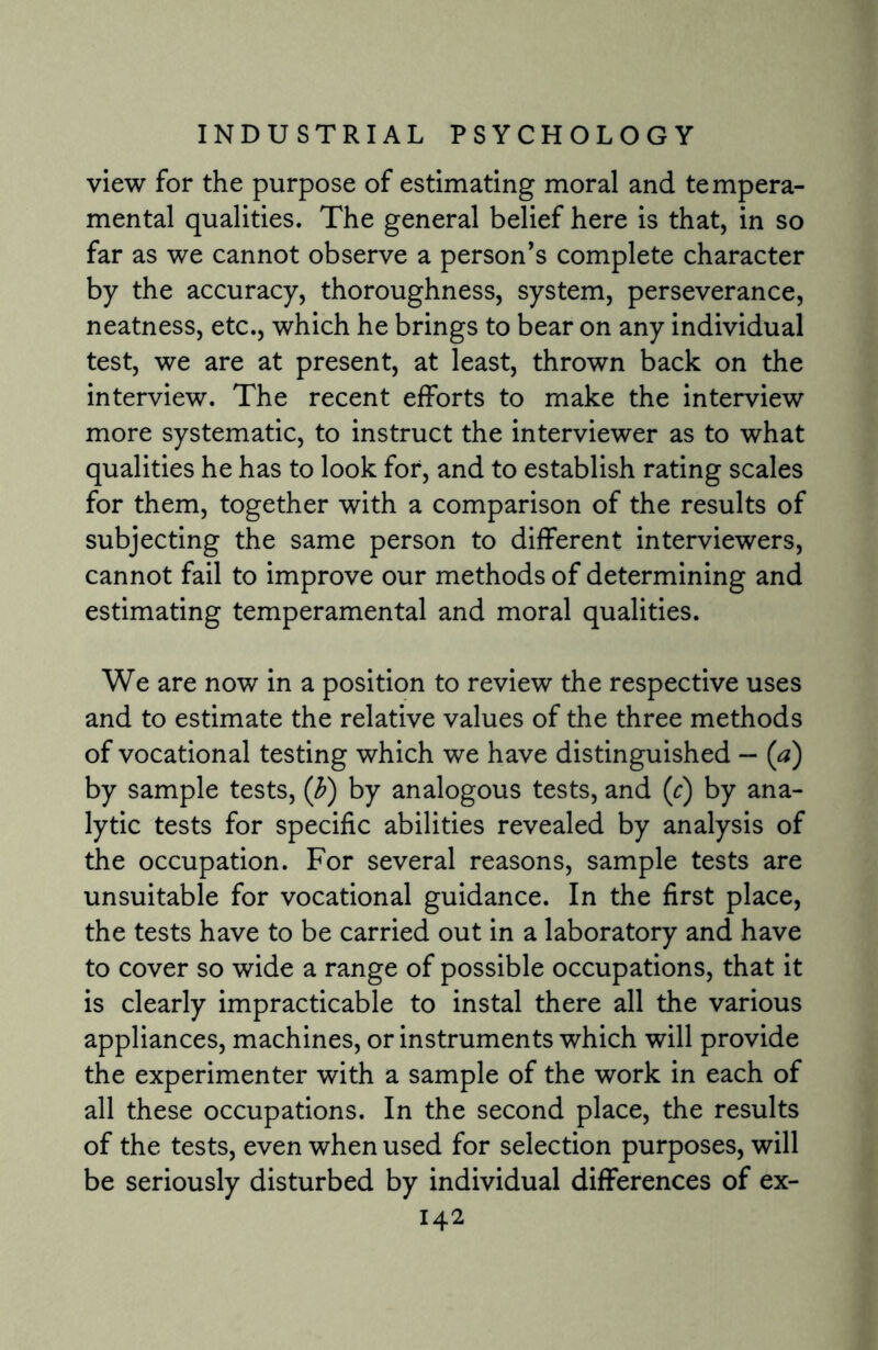 view for the purpose of estimating moral and tempera¬ mental qualities. The general belief here is that, in so far as we cannot observe a person's complete character by the accuracy, thoroughness, system, perseverance, neatness, etc., which he brings to bear on any individual test, we are at present, at least, thrown back on the interview. The recent efforts to make the interview more systematic, to instruct the interviewer as to what qualities he has to look for, and to establish rating scales for them, together with a comparison of the results of subjecting the same person to different interviewers, cannot fail to improve our methods of determining and estimating temperamental and moral qualities. We are now in a position to review the respective uses and to estimate the relative values of the three methods of vocational testing which we have distinguished — (a) by sample tests, (b) by analogous tests, and (c) by ana¬ lytic tests for specific abilities revealed by analysis of the occupation. For several reasons, sample tests are unsuitable for vocational guidance. In the first place, the tests have to be carried out in a laboratory and have to cover so wide a range of possible occupations, that it is clearly impracticable to instal there all the various appliances, machines, or instruments which will provide the experimenter with a sample of the work in each of all these occupations. In the second place, the results of the tests, even when used for selection purposes, will be seriously disturbed by individual differences of ex-