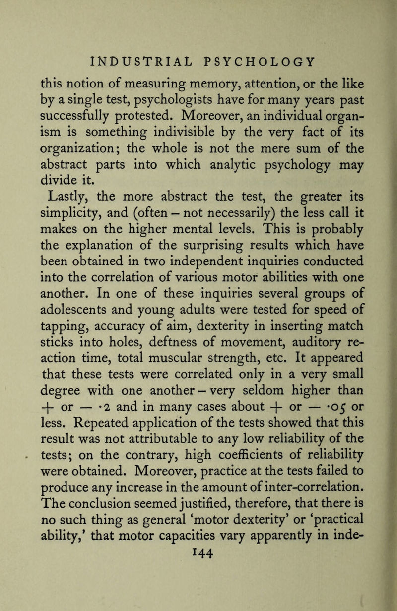 this notion of measuring memory, attention, or the like by a single test, psychologists have for many years past successfully protested. Moreover, an individual organ¬ ism is something indivisible by the very fact of its organization; the whole is not the mere sum of the abstract parts into which analytic psychology may divide it. Lastly, the more abstract the test, the greater its simplicity, and (often - not necessarily) the less call it makes on the higher mental levels. This is probably the explanation of the surprising results which have been obtained in two independent inquiries conducted into the correlation of various motor abilities with one another. In one of these inquiries several groups of adolescents and young adults were tested for speed of tapping, accuracy of aim, dexterity in inserting match sticks into holes, deftness of movement, auditory re¬ action time, total muscular strength, etc. It appeared that these tests were correlated only in a very small degree with one another - very seldom higher than -j- or — «2 and in many cases about + or — *05 or less. Repeated application of the tests showed that this result was not attributable to any low reliability of the tests; on the contrary, high coefficients of reliability were obtained. Moreover, practice at the tests failed to produce any increase in the amount of inter-correlation. The conclusion seemed justified, therefore, that there is no such thing as general ‘motor dexterity’ or ‘practical ability,’ that motor capacities vary apparently in inde-
