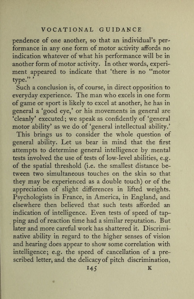 pendence of one another, so that an individual’s per¬ formance in any one form of motor activity affords no indication whatever of what his performance will be in another form of motor activity. In other words, experi¬ ment appeared to indicate that ‘there is no “motor type* ’ Such a conclusion is, of course, in direct opposition to everyday experience. The man who excels in one form of game or sport is likely to excel at another, he has in general a ‘good eye,’ or his movements in general are ‘cleanly’ executed; we speak as confidently of ‘general motor ability’ as we do of ‘general intellectual ability.’ This brings us to consider the whole question of general ability. Let us bear in mind that the first attempts to determine general intelligence by mental tests involved the use of tests of low-level abilities, e.g. of the spatial threshold (i.e. the smallest distance be¬ tween two simultaneous touches on the skin so that they may be experienced as a double touch) or of the appreciation of slight differences in lifted weights. Psychologists in France, in America, in England, and elsewhere then believed that such tests afforded an indication of intelligence. Even tests of speed of tap¬ ping and of reaction time had a similar reputation. But later and more careful work has shattered it. Discrimi¬ native ability in regard to the higher senses of vision and hearing does appear to show some correlation with intelligence; e.g. the speed of cancellation of a pre¬ scribed letter, and the delicacy of pitch discrimination,