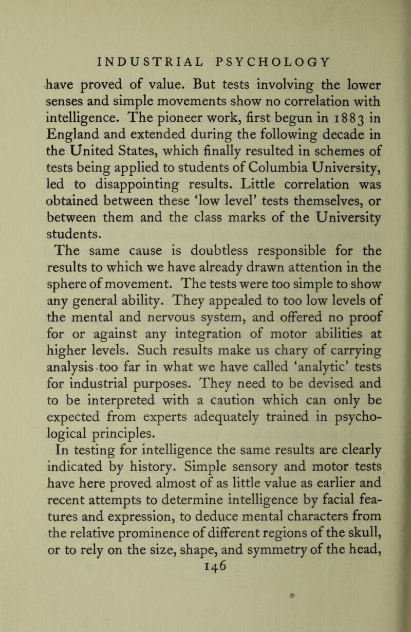 have proved of value. But tests involving the lower senses and simple movements show no correlation with intelligence. The pioneer work, first begun in 1883 in England and extended during the following decade in the United States, which finally resulted in schemes of tests being applied to students of Columbia University, led to disappointing results. Little correlation was obtained between these ‘low level’ tests themselves, or between them and the class marks of the University students. The same cause is doubtless responsible for the results to which we have already drawn attention in the sphere of movement. The tests were too simple to show any general ability. They appealed to too low levels of the mental and nervous system, and offered no proof for or against any integration of motor abilities at higher levels. Such results make us chary of carrying analysis too far in what we have called ‘analytic’ tests for industrial purposes. They need to be devised and to be interpreted with a caution which can only be expected from experts adequately trained in psycho¬ logical principles. In testing for intelligence the same results are clearly indicated by history. Simple sensory and motor tests have here proved almost of as little value as earlier and recent attempts to determine intelligence by facial fea¬ tures and expression, to deduce mental characters from the relative prominence of different regions of the skull, or to rely on the size, shape, and symmetry of the head,