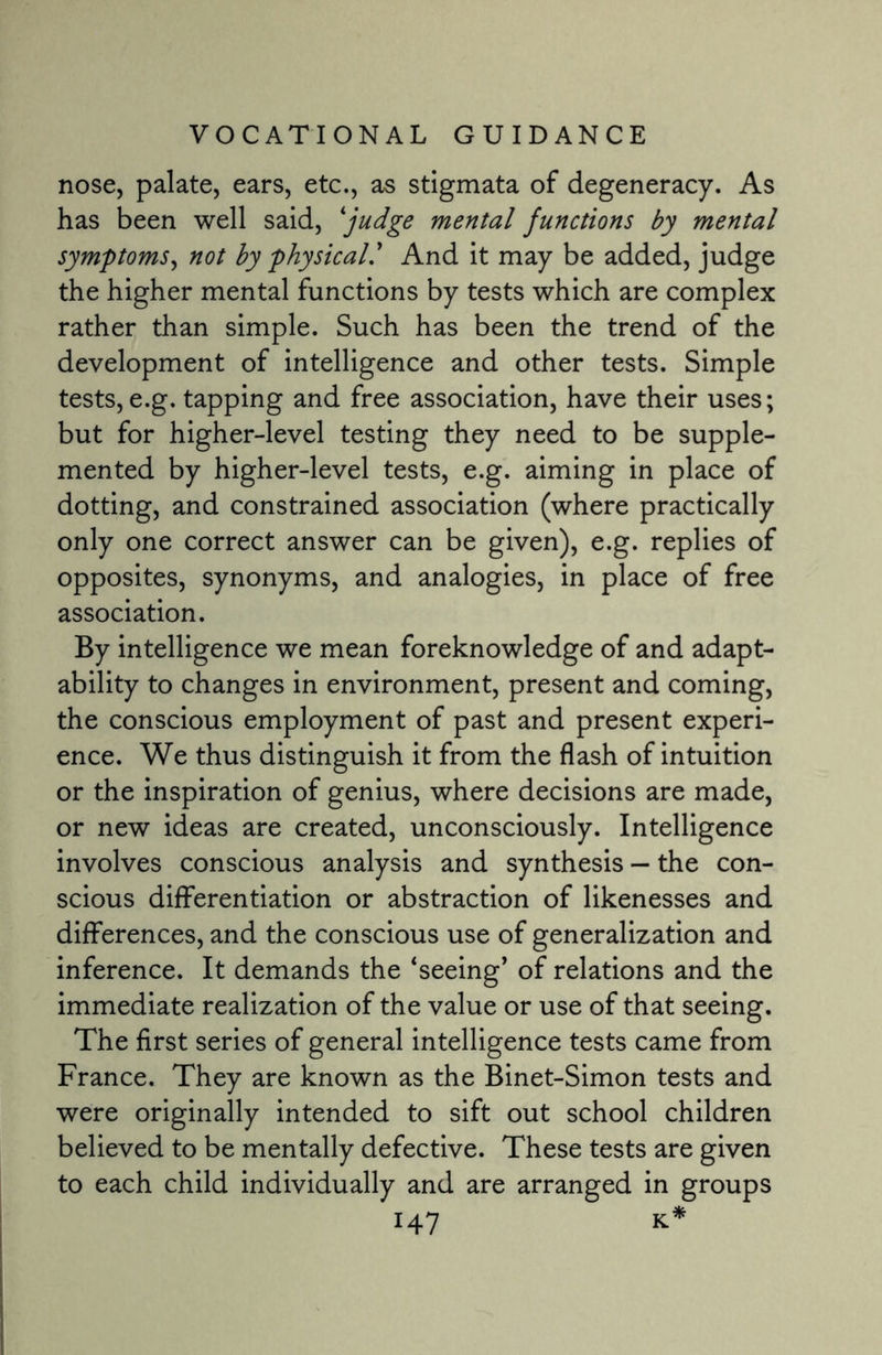 nose, palate, ears, etc., as stigmata of degeneracy. As has been well said, *judge mental functions by mental symptoms, not by physical' And it may be added, judge the higher mental functions by tests which are complex rather than simple. Such has been the trend of the development of intelligence and other tests. Simple tests,e.g. tapping and free association, have their uses; but for higher-level testing they need to be supple¬ mented by higher-level tests, e.g. aiming in place of dotting, and constrained association (where practically only one correct answer can be given), e.g. replies of opposites, synonyms, and analogies, in place of free association. By intelligence we mean foreknowledge of and adapt¬ ability to changes in environment, present and coming, the conscious employment of past and present experi¬ ence. We thus distinguish it from the flash of intuition or the inspiration of genius, where decisions are made, or new ideas are created, unconsciously. Intelligence involves conscious analysis and synthesis — the con¬ scious differentiation or abstraction of likenesses and differences, and the conscious use of generalization and inference. It demands the ‘seeing* of relations and the immediate realization of the value or use of that seeing. The first series of general intelligence tests came from France. They are known as the Binet-Simon tests and were originally intended to sift out school children believed to be mentally defective. These tests are given to each child individually and are arranged in groups