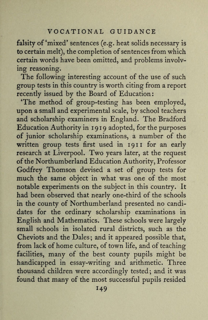 falsity of ‘mixed’ sentences (e.g. heat solids necessary is to certain melt), the completion of sentences from which certain words have been omitted, and problems involv¬ ing reasoning. The following interesting account of the use of such group tests in this country is worth citing from a report recently issued by the Board of Education: ‘The method of group-testing has been employed, upon a small and experimental scale, by school teachers and scholarship examiners in England. The Bradford Education Authority in 1919 adopted, for the purposes of junior scholarship examinations, a number of the written group tests first used in 1911 for an early research at Liverpool. Two years later, at the request of the Northumberland Education Authority, Professor Godfrey Thomson devised a set of group tests for much the same object in what was one of the most notable experiments on the subject in this country. It had been observed that nearly one-third of the schools in the county of Northumberland presented no candi¬ dates for the ordinary scholarship examinations in English and Mathematics. These schools were largely small schools in isolated rural districts, such as the Cheviots and the Dales; and it appeared possible that, from lack of home culture, of town life, and of teaching facilities, many of the best county pupils might be handicapped in essay-writing and arithmetic. Three thousand children were accordingly tested; and it was found that many of the most successful pupils resided