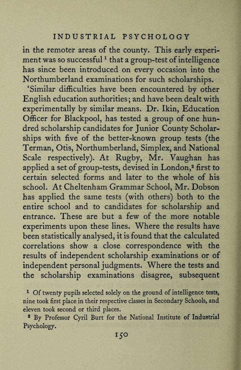 in the remoter areas of the county. This early experi¬ ment was so successful1 that a group-test of intelligence has since been introduced on every occasion into the Northumberland examinations for such scholarships. ‘Similar difficulties have been encountered by other English education authorities; and have been dealt with experimentally by similar means. Dr. Ikin, Education Officer for Blackpool, has tested a group of one hun¬ dred scholarship candidates for Junior County Scholar¬ ships with five of the better-known group tests (the Terman, Otis, Northumberland, Simplex, and National Scale respectively). At Rugby, Mr. Vaughan has applied a set of group-tests, devised in London,2 first to certain selected forms and later to the whole of his school. At Cheltenham Grammar School, Mr. Dobson has applied the same tests (with others) both to the entire school and to candidates for scholarship and entrance. These are but a few of the more notable experiments upon these lines. Where the results have been statistically analysed, it is found that the calculated correlations show a close correspondence with the results of independent scholarship examinations or of independent personal judgments. Where the tests and the scholarship examinations disagree, subsequent 1 Of twenty pupils selected solely on the ground of intelligence tests, nine took first place in their respective classes in Secondary Schools, and eleven took second or third places. 2 By Professor Cyril Burt for the National Institute of Industrial Psychology.