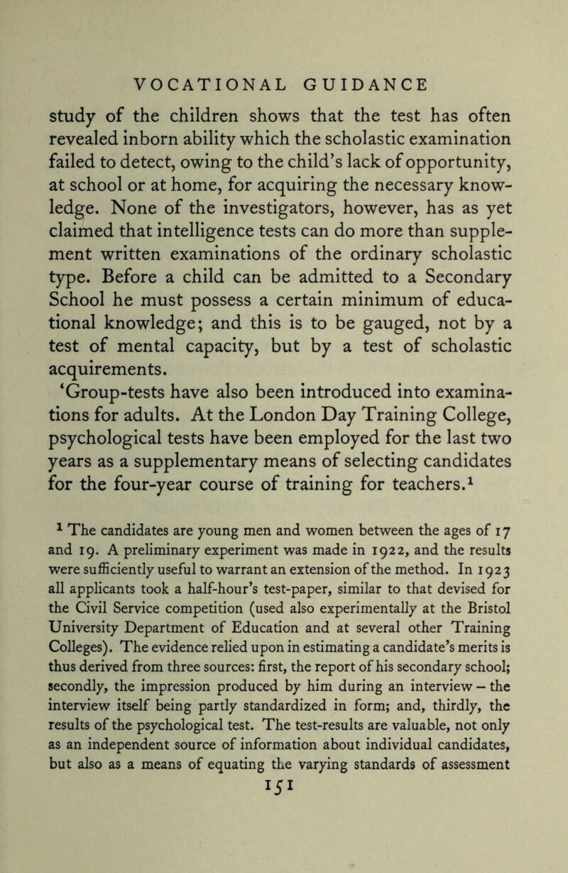 study of the children shows that the test has often revealed inborn ability which the scholastic examination failed to detect, owing to the child’s lack of opportunity, at school or at home, for acquiring the necessary know¬ ledge. None of the investigators, however, has as yet claimed that intelligence tests can do more than supple¬ ment written examinations of the ordinary scholastic type. Before a child can be admitted to a Secondary School he must possess a certain minimum of educa¬ tional knowledge; and this is to be gauged, not by a test of mental capacity, but by a test of scholastic acquirements. ‘Group-tests have also been introduced into examina¬ tions for adults. At the London Day Training College, psychological tests have been employed for the last two years as a supplementary means of selecting candidates for the four-year course of training for teachers.1 1 The candidates are young men and women between the ages of 17 and 19. A preliminary experiment was made in 1922, and the results were sufficiently useful to warrant an extension of the method. In 1923 all applicants took a half-hour’s test-paper, similar to that devised for the Civil Service competition (used also experimentally at the Bristol University Department of Education and at several other Training Colleges). The evidence relied upon in estimating a candidate’s merits is thus derived from three sources: first, the report of his secondary school; secondly, the impression produced by him during an interview - the interview itself being partly standardized in form; and, thirdly, the results of the psychological test. The test-results are valuable, not only as an independent source of information about individual candidates, but also as a means of equating the varying standards of assessment