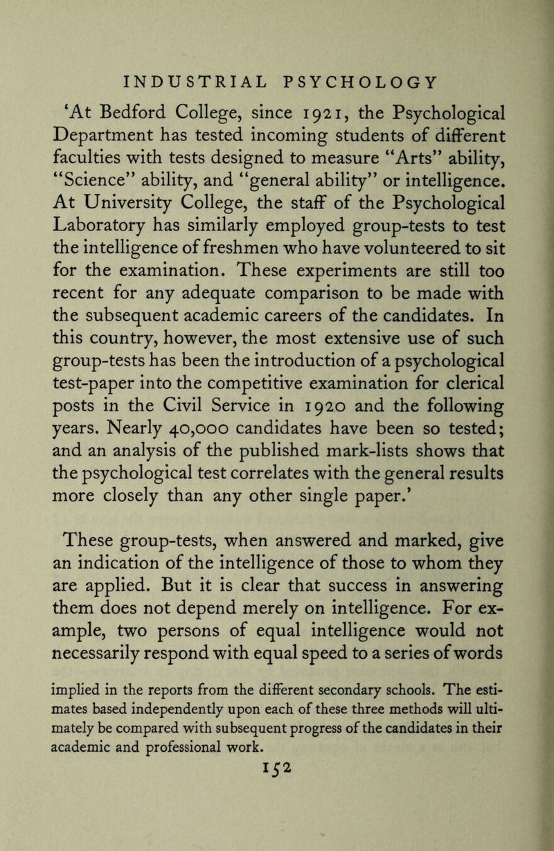 ‘At Bedford College, since 1921, the Psychological Department has tested incoming students of different faculties with tests designed to measure “Arts” ability, “Science” ability, and “general ability” or intelligence. At University College, the staff of the Psychological Laboratory has similarly employed group-tests to test the intelligence of freshmen who have volunteered to sit for the examination. These experiments are still too recent for any adequate comparison to be made with the subsequent academic careers of the candidates. In this country, however, the most extensive use of such group-tests has been the introduction of a psychological test-paper into the competitive examination for clerical posts in the Civil Service in 1920 and the following years. Nearly 40,000 candidates have been so tested; and an analysis of the published mark-lists shows that the psychological test correlates with the general results more closely than any other single paper/ These group-tests, when answered and marked, give an indication of the intelligence of those to whom they are applied. But it is clear that success in answering them does not depend merely on intelligence. For ex¬ ample, two persons of equal intelligence would not necessarily respond with equal speed to a series of words implied in the reports from the different secondary schools. The esti¬ mates based independently upon each of these three methods will ulti¬ mately be compared with subsequent progress of the candidates in their academic and professional work.