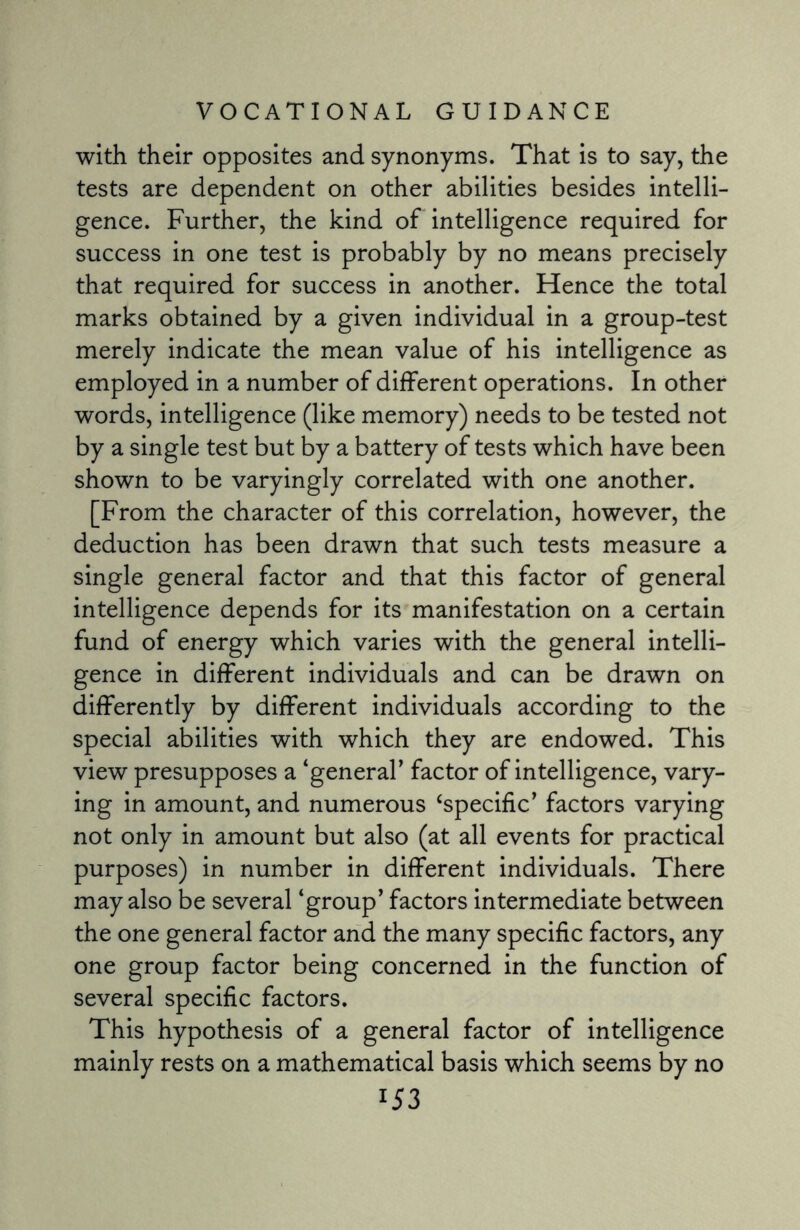 with their opposites and synonyms. That is to say, the tests are dependent on other abilities besides intelli¬ gence. Further, the kind of intelligence required for success in one test is probably by no means precisely that required for success in another. Hence the total marks obtained by a given individual in a group-test merely indicate the mean value of his intelligence as employed in a number of different operations. In other words, intelligence (like memory) needs to be tested not by a single test but by a battery of tests which have been shown to be varyingly correlated with one another. [From the character of this correlation, however, the deduction has been drawn that such tests measure a single general factor and that this factor of general intelligence depends for its manifestation on a certain fund of energy which varies with the general intelli¬ gence in different individuals and can be drawn on differently by different individuals according to the special abilities with which they are endowed. This view presupposes a ‘general' factor of intelligence, vary¬ ing in amount, and numerous ‘specific' factors varying not only in amount but also (at all events for practical purposes) in number in different individuals. There may also be several ‘group' factors intermediate between the one general factor and the many specific factors, any one group factor being concerned in the function of several specific factors. This hypothesis of a general factor of intelligence mainly rests on a mathematical basis which seems by no l53