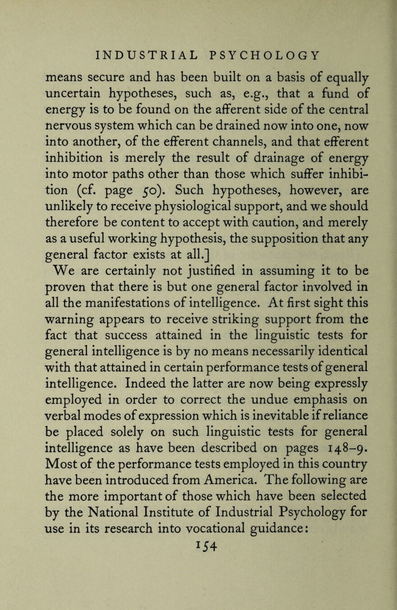 means secure and has been built on a basis of equally uncertain hypotheses, such as, e.g., that a fund of energy is to be found on the afferent side of the central nervous system which can be drained now into one, now into another, of the efferent channels, and that efferent inhibition is merely the result of drainage of energy into motor paths other than those which suffer inhibi¬ tion (cf. page 50). Such hypotheses, however, are unlikely to receive physiological support, and we should therefore be content to accept with caution, and merely as a useful working hypothesis, the supposition that any general factor exists at all.] We are certainly not justified in assuming it to be proven that there is but one general factor involved in all the manifestations of intelligence. At first sight this warning appears to receive striking support from the fact that success attained in the linguistic tests for general intelligence is by no means necessarily identical with that attained in certain performance tests of general intelligence. Indeed the latter are now being expressly employed in order to correct the undue emphasis on verbal modes of expression which is inevitable if reliance be placed solely on such linguistic tests for general intelligence as have been described on pages 148-9. Most of the performance tests employed in this country have been introduced from America. The following are the more important of those which have been selected by the National Institute of Industrial Psychology for use in its research into vocational guidance: