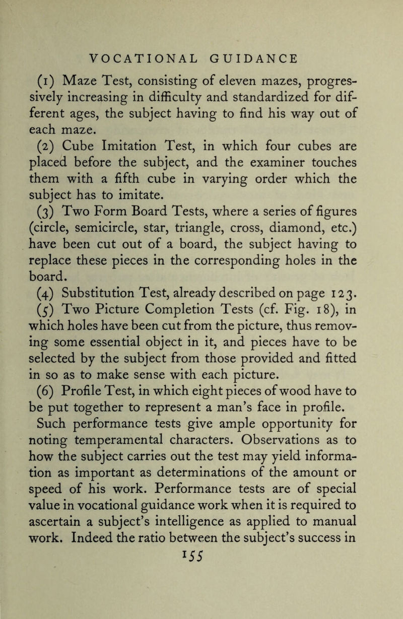 (1) Maze Test, consisting of eleven mazes, progres¬ sively increasing in difficulty and standardized for dif¬ ferent ages, the subject having to find his way out of each maze. (2) Cube Imitation Test, in which four cubes are placed before the subject, and the examiner touches them with a fifth cube in varying order which the subject has to imitate. (3) Two Form Board Tests, where a series of figures (circle, semicircle, star, triangle, cross, diamond, etc.) have been cut out of a board, the subject having to replace these pieces in the corresponding holes in the board. (4) Substitution Test, already described on page 123. (5) Two Picture Completion Tests (cf. Fig. 18), in which holes have been cut from the picture, thus remov¬ ing some essential object in it, and pieces have to be selected by the subject from those provided and fitted in so as to make sense with each picture. (6) Profile Test, in which eight pieces of wood have to be put together to represent a man’s face in profile. Such performance tests give ample opportunity for noting temperamental characters. Observations as to how the subject carries out the test may yield informa¬ tion as important as determinations of the amount or speed of his work. Performance tests are of special value in vocational guidance work when it is required to ascertain a subject’s intelligence as applied to manual work. Indeed the ratio between the subject’s success in
