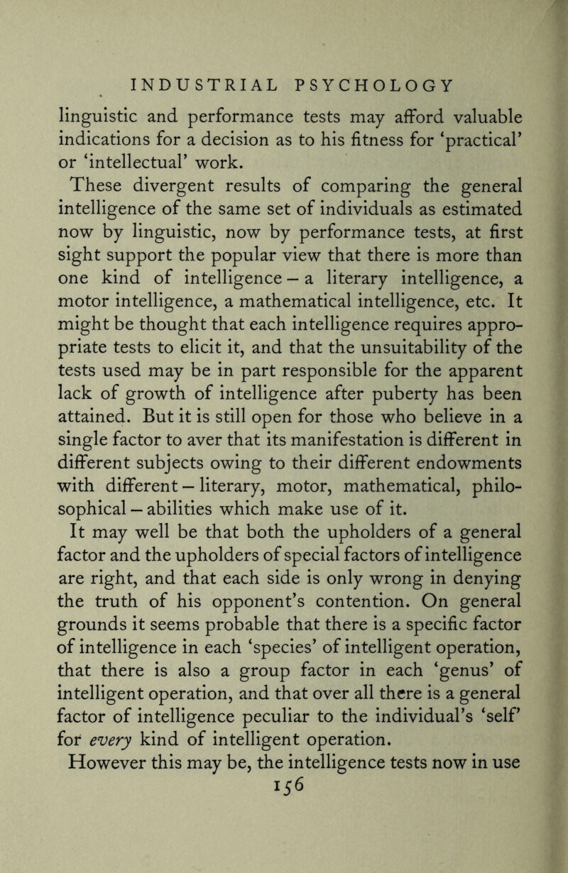 linguistic and performance tests may afford valuable indications for a decision as to his fitness for ‘practical’ or ‘intellectual’ work. These divergent results of comparing the general intelligence of the same set of individuals as estimated now by linguistic, now by performance tests, at first sight support the popular view that there is more than one kind of intelligence — a literary intelligence, a motor intelligence, a mathematical intelligence, etc. It might be thought that each intelligence requires appro¬ priate tests to elicit it, and that the unsuitability of the tests used may be in part responsible for the apparent lack of growth of intelligence after puberty has been attained. But it is still open for those who believe in a single factor to aver that its manifestation is different in different subjects owing to their different endowments with different — literary, motor, mathematical, philo¬ sophical — abilities which make use of it. It may well be that both the upholders of a general factor and the upholders of special factors of intelligence are right, and that each side is only wrong in denying the truth of his opponent’s contention. On general grounds it seems probable that there is a specific factor of intelligence in each ‘species’ of intelligent operation, that there is also a group factor in each ‘genus’ of intelligent operation, and that over all there is a general factor of intelligence peculiar to the individual’s ‘self’ for every kind of intelligent operation. However this may be, the intelligence tests now in use