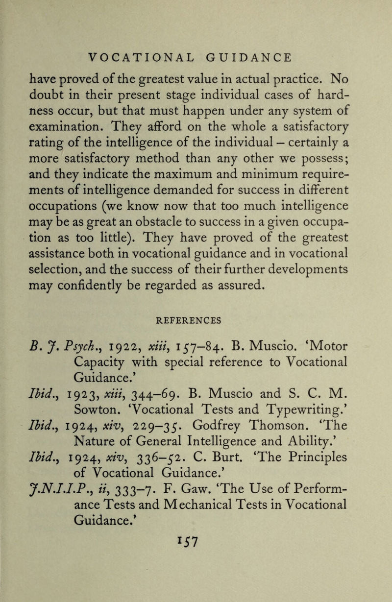 have proved of the greatest value in actual practice. No doubt in their present stage individual cases of hard¬ ness occur, but that must happen under any system of examination. They afford on the whole a satisfactory rating of the intelligence of the individual — certainly a more satisfactory method than any other we possess; and they indicate the maximum and minimum require¬ ments of intelligence demanded for success in different occupations (we know now that too much intelligence may be as great an obstacle to success in a given occupa¬ tion as too little). They have proved of the greatest assistance both in vocational guidance and in vocational selection, and the success of their further developments may confidently be regarded as assured. REFERENCES B. J. Psych,, 1922, xiii, 157—84. B. Muscio. ‘Motor Capacity with special reference to Vocational Guidance/ Ibid., 1923, xiii, 344—69. B. Muscio and S. C. M. Sowton. ‘Vocational Tests and Typewriting/ Ibid., 1924, xiv, 229—35. Godfrey Thomson. ‘The Nature of General Intelligence and Ability/ Ibid., 1924, xiv, 336-52. C. Burt. ‘The Principles of Vocational Guidance/ J.N.I.I.P., ii, 333—7. F. Gaw. ‘The Use of Perform¬ ance Tests and Mechanical Tests in Vocational Guidance/