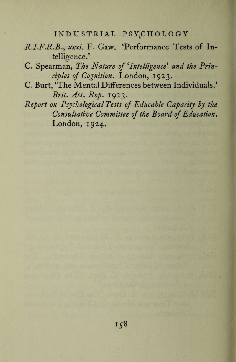 R.I.F.R.B., xxxi. F. Gaw. ‘Performance Tests of In¬ telligence.* C. Spearman, The Nature of ‘Intelligence* and the Prin¬ ciples of Cognition. London, 1923. C. Burt, ‘The Mental Differences between Individuals.* Brit. Ass. Rep. 1923. Report on Psychological Tests of Educahle Capacity by the Consultative Committee of the Board of Education. London, 1924.