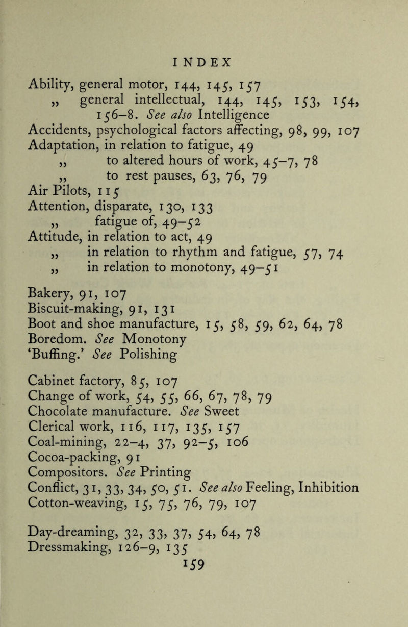 INDEX Ability, general motor, 144, 145, 157 „ general intellectual, 144, 145, 153, 154, 156-8. See also Intelligence Accidents, psychological factors affecting, 98, 99, 107 Adaptation, in relation to fatigue, 49 „ to altered hours of work, 45-7, 78 „ to rest pauses, 63, 76, 79 Air Pilots, 115 Attention, disparate, 130, 133 „ fatigue of, 49-52 Attitude, in relation to act, 49 „ in relation to rhythm and fatigue, 57, 74 „ in relation to monotony, 49-51 Bakery, 91, 107 Biscuit-making, 91, 131 Boot and shoe manufacture, 15, 58, 59, 62, 64, 78 Boredom. See Monotony ‘Buffing/ See Polishing Cabinet factory, 85, 107 Change of work, 54, 55, 66, 67, 78, 79 Chocolate manufacture. See Sweet Clerical work, 116, 117, 135, 157 Coal-mining, 22—4, 37, 92—5, 106 Cocoa-packing, 91 Compositors. See Printing Conflict, 31, 33, 34, 50, 51. See also Feeling, Inhibition Cotton-weaving, 15, 75, 76, 79, 107 Day-dreaming, 32, 33, 37, 54, 64, 78 Dressmaking, 126-9, 135