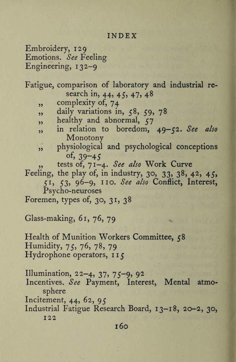 Embroidery, 129 Emotions. See Feeling Engineering, 132-9 Fatigue, comparison of laboratory and industrial re- search in, 44, 45, 47, 48 „ complexity of, 74 „ daily variations in, 58, 59, 78 „ healthy and abnormal, 57 „ in relation to boredom, 49-52. See also Monotony „ physiological and psychological conceptions °f> 39-45 „ tests of, 71-4. See also Work Curve Feeling, the play of, in industry, 30, 33, 38, 42, 45, 51, 53> 96-9, no. See also Conflict, Interest, Psycho-neuroses Foremen, types of, 30, 31, 38 Glass-making, 61, 76, 79 Health of Munition Workers Committee, 58 Humidity, 75, 76, 78, 79 Hydrophone operators, 115 Illumination, 22-4, 37, 75-9, 92 Incentives. See Payment, Interest, Mental atmo¬ sphere Incitement, 44, 62, 95 Industrial Fatigue Research Board, 13-18, 20—2, 30, 122