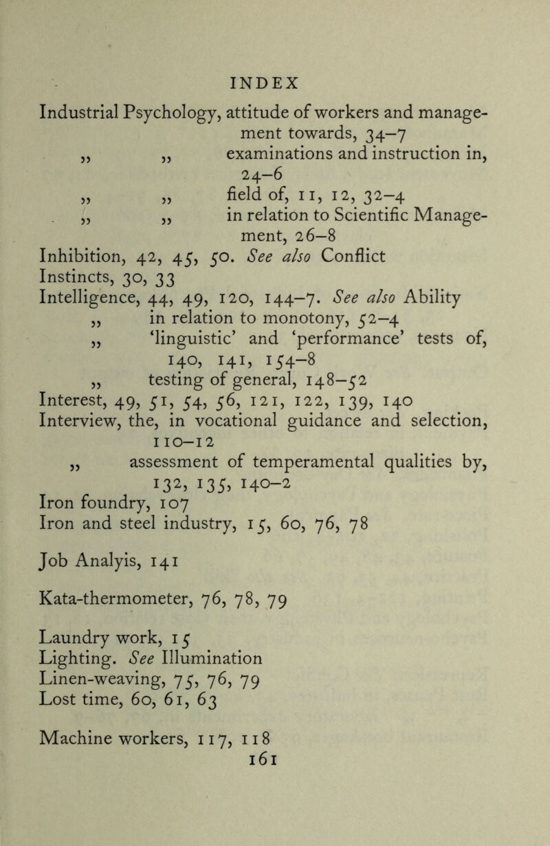 Industrial Psychology, attitude of workers and manage¬ ment towards, 34—7 ,, „ examinations and instruction in, 24-6 „ „ field of, 11, 12, 32-4 „ „ in relation to Scientific Manage- ment, 26-8 Inhibition, 42, 45, 50. See also Conflict Instincts, 30, 33 Intelligence, 44, 49, 120, 144—7. See also Ability ,, in relation to monotony, 52—4 „ ‘linguistic’ and ‘performance’ tests of, 140, 141, 154-8 „ testing of general, 148—52 Interest, 49, 51, 54, 56, 121, 122, 139, 140 Interview, the, in vocational guidance and selection, 110-12 „ assessment of temperamental qualities by, i32> !35> HO-2 Iron foundry, 107 Iron and steel industry, 15, 60, 76, 78 Job Analyis, 141 Kata-thermometer, 76, 78, 79 Laundry work, 15 Lighting. See Illumination Linen-weaving, 75, 76, 79 Lost time, 60, 61, 63 Machine workers, 117, 118