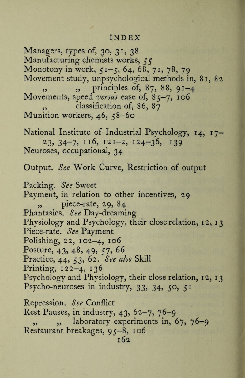 Managers, types of, 30, 31, 38 Manufacturing chemists works, 55 Monotony in work, 51-5, 64, 68, 71, 78, 79 Movement study, unpsychological methods in, 81, 82 ,, „ principles of, 87, 88, 91-4 Movements, speed versus ease of, 85-7, 106 „ classification of, 86, 87 Munition workers, 46, 58-60 National Institute of Industrial Psychology, 14, 17- 23> 34-7> 121-2, 124-36, 139 Neuroses, occupational, 34 Output. See Work Curve, Restriction of output Packing. See Sweet Payment, in relation to other incentives, 29 „ piece-rate, 29, 84 Phantasies. See Day-dreaming Physiology and Psychology, their close relation, 12, 13 Piece-rate. See Payment Polishing, 22, 102—4, IQ6 Posture, 43, 48, 49, 57, 66 Practice, 44, 53, 62. See also Skill Printing, 122-4, 136 Psychology and Physiology, their close relation, 12, 13 Psycho-neuroses in industry, 33, 34, 50, 51 Repression. See Conflict Rest Pauses, in industry, 43, 62-7, 76-9 „ „ laboratory experiments in, 67, 76-9 Restaurant breakages, 95-8, 106