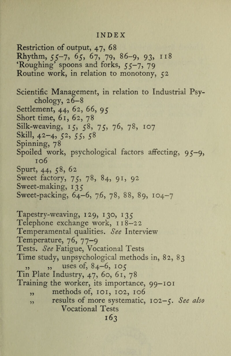 Restriction of output, 47, 68 Rhythm, 55-7, 65, 67, 79, 86-9, 93, 118 ‘Roughing* spoons and forks, 55-7, 79 Routine work, in relation to monotony, 52 Scientific Management, in relation to Industrial Psy¬ chology, 26-8 Settlement, 44, 62, 66, 95 Short time, 61, 62, 78 Silk-weaving, 15, 58, 75, 76, 78, 107 Skill, 42-4, 52, 55, 58 Spinning, 78 Spoiled work, psychological factors affecting, 95-9, 106 Spurt, 44, 58, 62 Sweet factory, 75, 78, 84, 91, 92 Sweet-making, 135 Sweet-packing, 64-6, 76, 78, 88, 89, 104-7 Tapestry-weaving, 129, 130, 135 Telephone exchange work, 118-22 Temperamental qualities. See Interview Temperature, 76, 77—9 Tests. See Fatigue, Vocational Tests Time study, unpsychological methods in, 82, 83 „ „ uses of, 84-6, 105 Tin Plate Industry, 47, 60, 61, 78 Training the worker, its importance, 99-101 „ methods of, 101, 102, 106 „ results of more systematic, 102-5. See also Vocational Tests