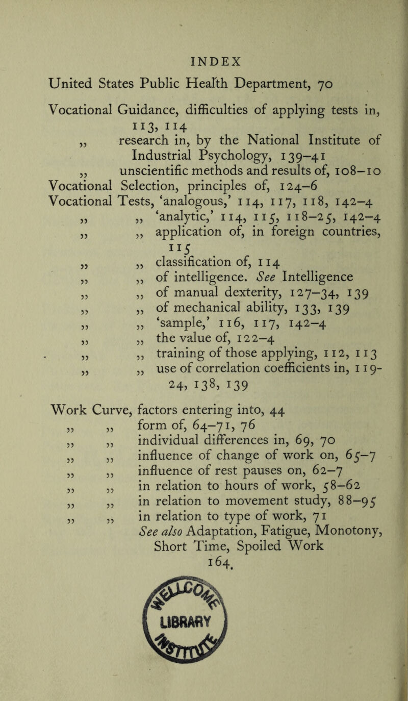 United States Public Health Department, 70 Vocational Guidance, difficulties of applying tests in, H3> 114 „ research in, by the National Institute of Industrial Psychology, 139—41 ,, unscientific methods and results of, 108-10 Vocational Selection, principles of, 124-6 Vocational Tests, ‘analogous/ 114, 117, 118, 142-4 „ „ ‘analytic/ 114, 115, 118-25, 142-4 ,, ,, application of, in foreign countries, TIS ,, „ classification of, 114 ,, „ of intelligence. See Intelligence „ „ of manual dexterity, 127—34, 139 ,, „ of mechanical ability, 133, 139 „ „ ‘sample/ 116, 117, 142-4 „ ,, the value of, 122-4 „ „ training of those applying, 112, 113 ,, „ use of correlation coefficients in, 119- 24, 138, 139 Work Curve, factors entering into, 44 „ „ form of, 64-71, 76 „ „ individual differences in, 69, 70 „ „ influence of change of work on, 65-7 „ „ influence of rest pauses on, 62-7 „ „ in relation to hours of work, 58-62 „ „ in relation to movement study, 88-95 „ „ in relation to type of work, 71 See also Adaptation, Fatigue, Monotony, Short Time, Spoiled Work 16 4t